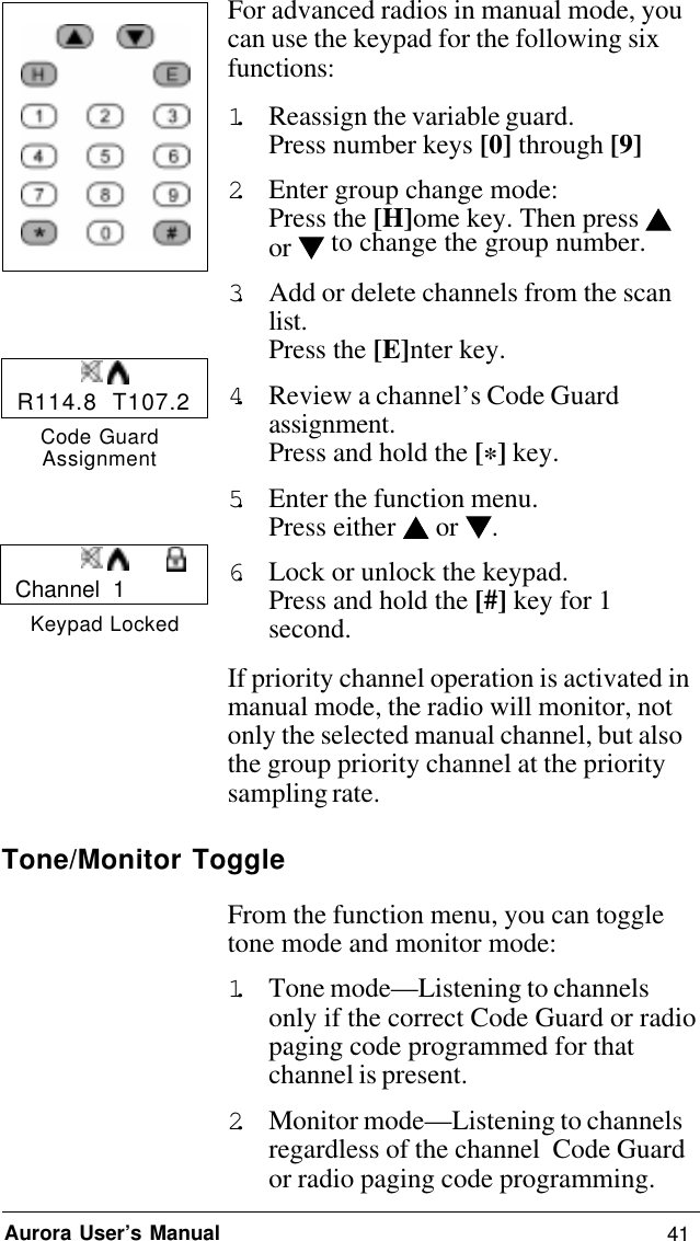 41Aurora User’s ManualFor advanced radios in manual mode, youcan use the keypad for the following sixfunctions:1. Reassign the variable guard.Press number keys [0] through [9]2. Enter group change mode:Press the [H]ome key. Then press or  to change the group number.3. Add or delete channels from the scanlist.Press the [E]nter key.4. Review a channel’s Code Guardassignment.Press and hold the [*] key.5. Enter the function menu.Press either   or .6. Lock or unlock the keypad.Press and hold the [#] key for 1second.If priority channel operation is activated inmanual mode, the radio will monitor, notonly the selected manual channel, but alsothe group priority channel at the prioritysampling rate.Tone/Monitor ToggleFrom the function menu, you can toggletone mode and monitor mode:1. Tone mode—Listening to channelsonly if the correct Code Guard or radiopaging code programmed for thatchannel is present.2. Monitor mode—Listening to channelsregardless of the channel  Code Guardor radio paging code programming.R114.8  T107.2Code GuardAssignmentChannel  1Keypad Locked