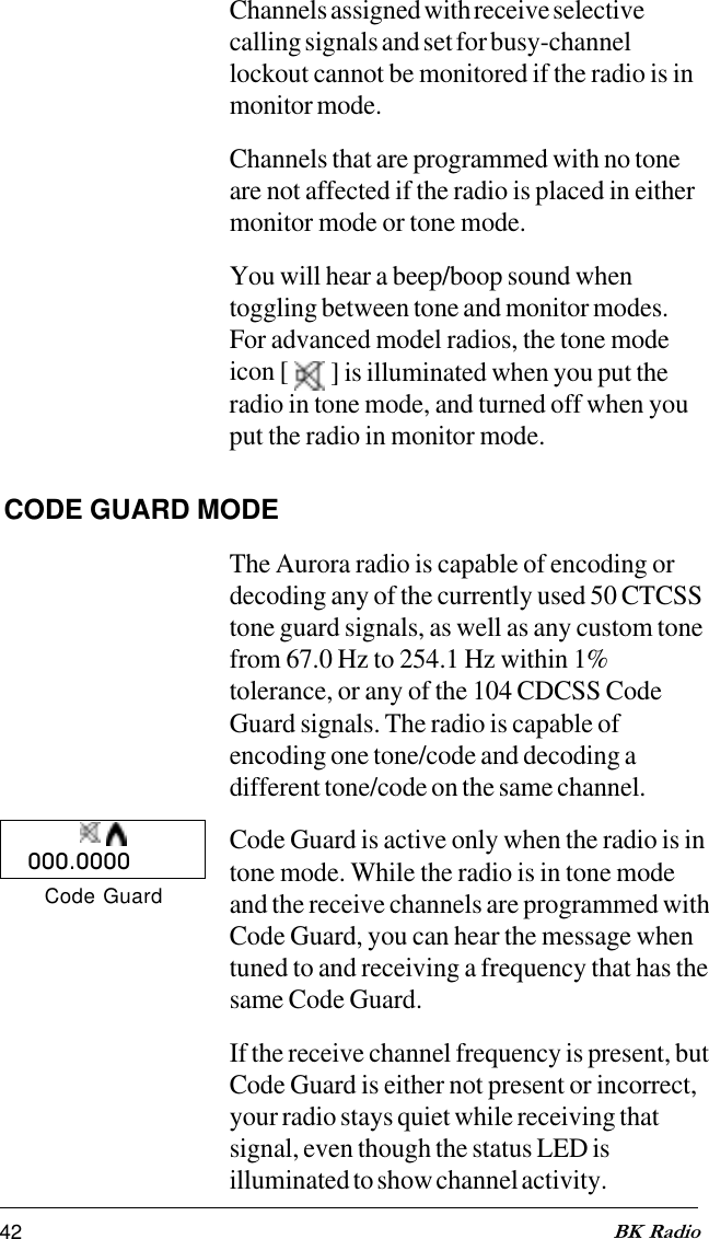 42 BK RadioChannels assigned with receive selectivecalling signals and set for busy-channellockout cannot be monitored if the radio is inmonitor mode.Channels that are programmed with no toneare not affected if the radio is placed in eithermonitor mode or tone mode.You will hear a beep/boop sound whentoggling between tone and monitor modes.For advanced model radios, the tone modeicon [   ] is illuminated when you put theradio in tone mode, and turned off when youput the radio in monitor mode.CODE GUARD MODEThe Aurora radio is capable of encoding ordecoding any of the currently used 50 CTCSStone guard signals, as well as any custom tonefrom 67.0 Hz to 254.1 Hz within 1%tolerance, or any of the 104 CDCSS CodeGuard signals. The radio is capable ofencoding one tone/code and decoding adifferent tone/code on the same channel.Code Guard is active only when the radio is intone mode. While the radio is in tone modeand the receive channels are programmed withCode Guard, you can hear the message whentuned to and receiving a frequency that has thesame Code Guard.If the receive channel frequency is present, butCode Guard is either not present or incorrect,your radio stays quiet while receiving thatsignal, even though the status LED isilluminated to show channel activity.000.0000Code Guard