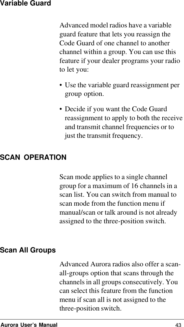 43Aurora User’s ManualVariable GuardAdvanced model radios have a variableguard feature that lets you reassign theCode Guard of one channel to anotherchannel within a group. You can use thisfeature if your dealer programs your radioto let you:• Use the variable guard reassignment pergroup option.• Decide if you want the Code Guardreassignment to apply to both the receiveand transmit channel frequencies or tojust the transmit frequency.SCAN OPERATIONScan mode applies to a single channelgroup for a maximum of 16 channels in ascan list. You can switch from manual toscan mode from the function menu ifmanual/scan or talk around is not alreadyassigned to the three-position switch.Scan All GroupsAdvanced Aurora radios also offer a scan-all-groups option that scans through thechannels in all groups consecutively. Youcan select this feature from the functionmenu if scan all is not assigned to thethree-position switch.