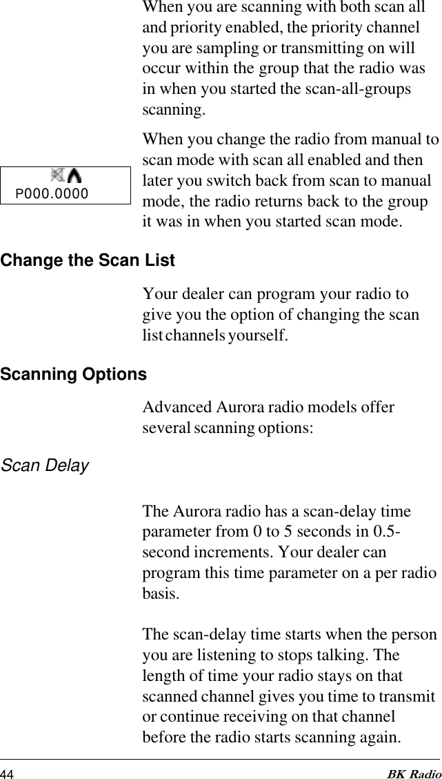 44 BK RadioWhen you are scanning with both scan alland priority enabled, the priority channelyou are sampling or transmitting on willoccur within the group that the radio wasin when you started the scan-all-groupsscanning.When you change the radio from manual toscan mode with scan all enabled and thenlater you switch back from scan to manualmode, the radio returns back to the groupit was in when you started scan mode.Change the Scan ListYour dealer can program your radio togive you the option of changing the scanlist channels yourself.Scanning OptionsAdvanced Aurora radio models offerseveral scanning options:Scan DelayThe Aurora radio has a scan-delay timeparameter from 0 to 5 seconds in 0.5-second increments. Your dealer canprogram this time parameter on a per radiobasis.The scan-delay time starts when the personyou are listening to stops talking. Thelength of time your radio stays on thatscanned channel gives you time to transmitor continue receiving on that channelbefore the radio starts scanning again.P000.0000