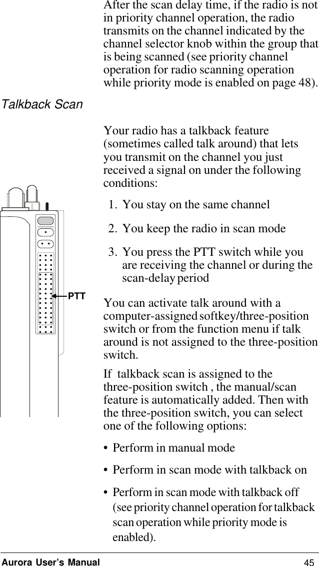 45Aurora User’s ManualAfter the scan delay time, if the radio is notin priority channel operation, the radiotransmits on the channel indicated by thechannel selector knob within the group thatis being scanned (see priority channeloperation for radio scanning operationwhile priority mode is enabled on page 48).Talkback ScanYour radio has a talkback feature(sometimes called talk around) that letsyou transmit on the channel you justreceived a signal on under the followingconditions:1. You stay on the same channel2. You keep the radio in scan mode3. You press the PTT switch while youare receiving the channel or during thescan-delay periodYou can activate talk around with acomputer-assigned softkey/three-positionswitch or from the function menu if talkaround is not assigned to the three-positionswitch.If  talkback scan is assigned to thethree-position switch , the manual/scanfeature is automatically added. Then withthe three-position switch, you can selectone of the following options:• Perform in manual mode• Perform in scan mode with talkback on• Perform in scan mode with talkback off(see priority channel operation for talkbackscan operation while priority mode isenabled)..... . . . . . . . . . . . . . . . . . . . . . . . . . . . . . . . . . . . . . . . . . . . . . . . . . .  PTT