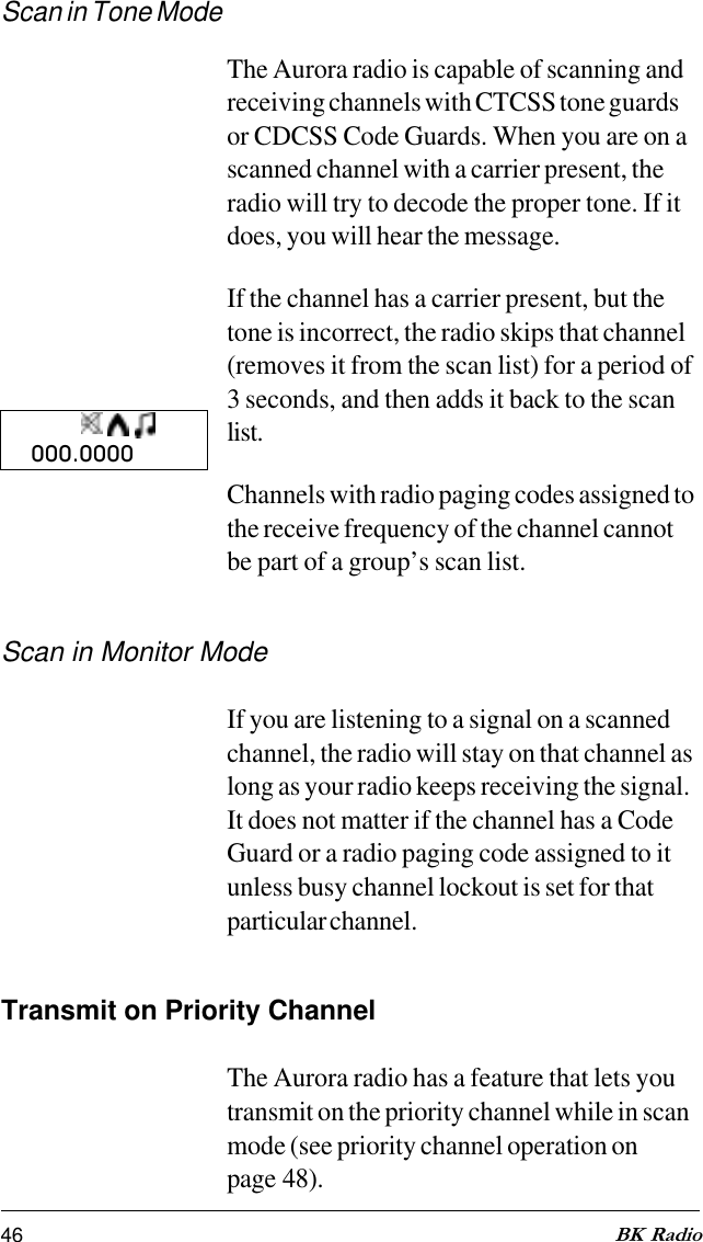 46 BK RadioScan in Tone ModeThe Aurora radio is capable of scanning andreceiving channels with CTCSS tone guardsor CDCSS Code Guards. When you are on ascanned channel with a carrier present, theradio will try to decode the proper tone. If itdoes, you will hear the message.If the channel has a carrier present, but thetone is incorrect, the radio skips that channel(removes it from the scan list) for a period of3 seconds, and then adds it back to the scanlist.Channels with radio paging codes assigned tothe receive frequency of the channel cannotbe part of a group’s scan list.Scan in Monitor ModeIf you are listening to a signal on a scannedchannel, the radio will stay on that channel aslong as your radio keeps receiving the signal.It does not matter if the channel has a CodeGuard or a radio paging code assigned to itunless busy channel lockout is set for thatparticular channel.Transmit on Priority ChannelThe Aurora radio has a feature that lets youtransmit on the priority channel while in scanmode (see priority channel operation onpage 48).000.0000