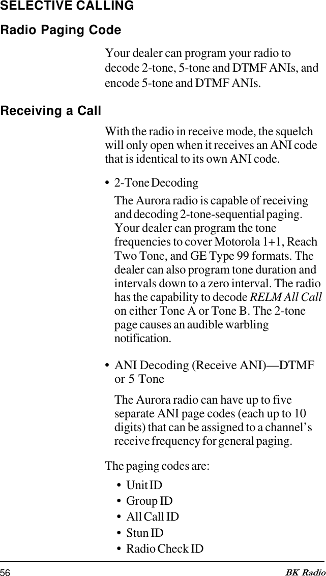 56 BK RadioSELECTIVE CALLINGRadio Paging CodeYour dealer can program your radio todecode 2-tone, 5-tone and DTMF ANIs, andencode 5-tone and DTMF ANIs.Receiving a CallWith the radio in receive mode, the squelchwill only open when it receives an ANI codethat is identical to its own ANI code.•2-Tone DecodingThe Aurora radio is capable of receivingand decoding 2-tone-sequential paging.Your dealer can program the tonefrequencies to cover Motorola 1+1, ReachTwo Tone, and GE Type 99 formats. Thedealer can also program tone duration andintervals down to a zero interval. The radiohas the capability to decode RELM All Callon either Tone A or Tone B. The 2-tonepage causes an audible warblingnotification.•ANI Decoding (Receive ANI)—DTMFor 5 ToneThe Aurora radio can have up to fiveseparate ANI page codes (each up to 10digits) that can be assigned to a channel’sreceive frequency for general paging.The paging codes are:•Unit ID•Group ID•All Call ID•Stun ID•Radio Check ID