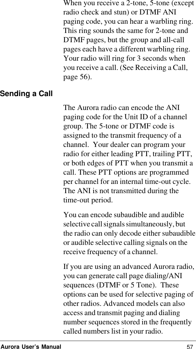 57Aurora User’s ManualWhen you receive a 2-tone, 5-tone (exceptradio check and stun) or DTMF ANIpaging code, you can hear a warbling ring.This ring sounds the same for 2-tone andDTMF pages, but the group and all-callpages each have a different warbling ring.Your radio will ring for 3 seconds whenyou receive a call. (See Receiving a Call,page 56).Sending a CallThe Aurora radio can encode the ANIpaging code for the Unit ID of a channelgroup. The 5-tone or DTMF code isassigned to the transmit frequency of achannel.  Your dealer can program yourradio for either leading PTT, trailing PTT,or both edges of PTT when you transmit acall. These PTT options are programmedper channel for an internal time-out cycle.The ANI is not transmitted during thetime-out period.You can encode subaudible and audibleselective call signals simultaneously, butthe radio can only decode either subaudibleor audible selective calling signals on thereceive frequency of a channel.If you are using an advanced Aurora radio,you can generate call page dialing/ANIsequences (DTMF or 5 Tone).  Theseoptions can be used for selective paging ofother radios. Advanced models can alsoaccess and transmit paging and dialingnumber sequences stored in the frequentlycalled numbers list in your radio.