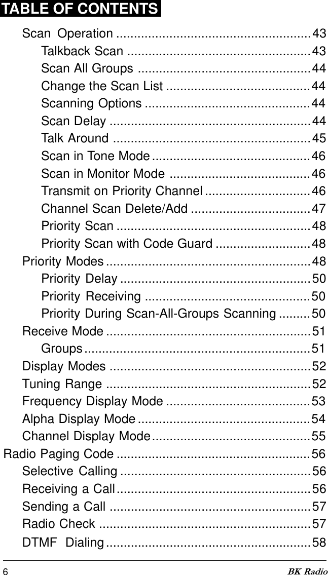 6BK RadioScan Operation .......................................................43Talkback Scan ....................................................43Scan All Groups .................................................44Change the Scan List .........................................44Scanning Options ...............................................44Scan Delay .........................................................44Talk Around ........................................................45Scan in Tone Mode.............................................46Scan in Monitor Mode ........................................46Transmit on Priority Channel ..............................46Channel Scan Delete/Add ..................................47Priority Scan .......................................................48Priority Scan with Code Guard ...........................48Priority Modes ..........................................................48Priority Delay ......................................................50Priority Receiving ...............................................50Priority During Scan-All-Groups Scanning .........50Receive Mode ..........................................................51Groups................................................................51Display Modes .........................................................52Tuning Range ..........................................................52Frequency Display Mode .........................................53Alpha Display Mode .................................................54Channel Display Mode.............................................55Radio Paging Code .......................................................56Selective Calling ......................................................56Receiving a Call.......................................................56Sending a Call .........................................................57Radio Check ............................................................57DTMF  Dialing..........................................................58TABLE OF CONTENTS