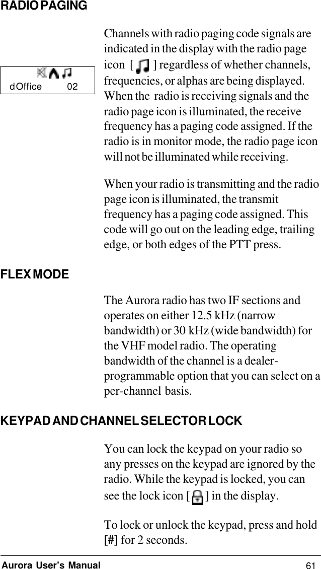 61Aurora User’s ManualRADIO PAGINGChannels with radio paging code signals areindicated in the display with the radio pageicon  [    ] regardless of whether channels,frequencies, or alphas are being displayed.When the  radio is receiving signals and theradio page icon is illuminated, the receivefrequency has a paging code assigned. If theradio is in monitor mode, the radio page iconwill not be illuminated while receiving.When your radio is transmitting and the radiopage icon is illuminated, the transmitfrequency has a paging code assigned. Thiscode will go out on the leading edge, trailingedge, or both edges of the PTT press.FLEX MODEThe Aurora radio has two IF sections andoperates on either 12.5 kHz (narrowbandwidth) or 30 kHz (wide bandwidth) forthe VHF model radio. The operatingbandwidth of the channel is a dealer-programmable option that you can select on aper-channel  basis.KEYPAD AND CHANNEL SELECTOR LOCKYou can lock the keypad on your radio soany presses on the keypad are ignored by theradio. While the keypad is locked, you cansee the lock icon [   ] in the display.To lock or unlock the keypad, press and hold[#] for 2 seconds.d Office        02