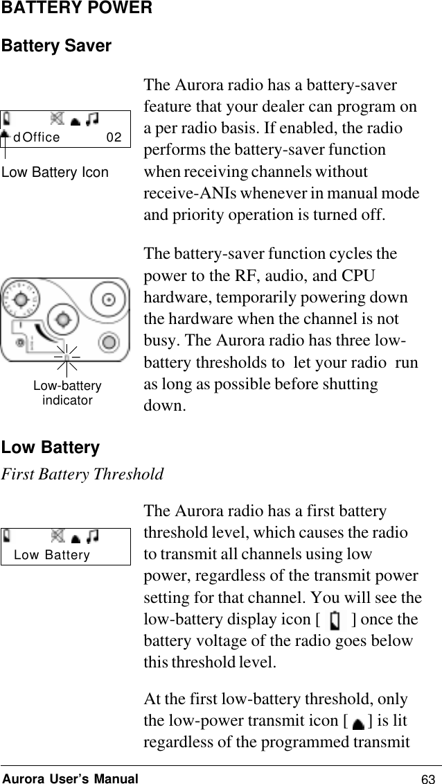 63Aurora User’s ManualBATTERY POWERBattery SaverThe Aurora radio has a battery-saverfeature that your dealer can program ona per radio basis. If enabled, the radioperforms the battery-saver functionwhen receiving channels withoutreceive-ANIs whenever in manual modeand priority operation is turned off.The battery-saver function cycles thepower to the RF, audio, and CPUhardware, temporarily powering downthe hardware when the channel is notbusy. The Aurora radio has three low-battery thresholds to  let your radio  runas long as possible before shuttingdown.Low BatteryFirst Battery ThresholdThe Aurora radio has a first batterythreshold level, which causes the radioto transmit all channels using lowpower, regardless of the transmit powersetting for that channel. You will see thelow-battery display icon [   ] once thebattery voltage of the radio goes belowthis threshold level.At the first low-battery threshold, onlythe low-power transmit icon [   ] is litregardless of the programmed transmitLow-batteryindicatord Office          02Low Battery IconLow Battery