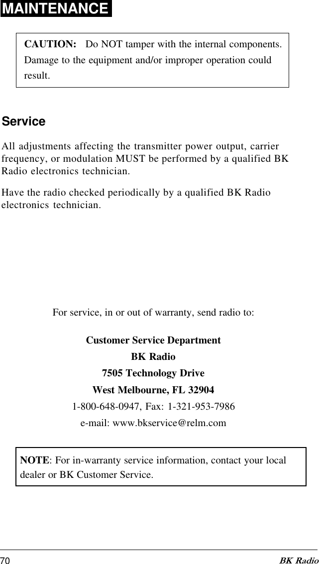 70 BK RadioFor service, in or out of warranty, send radio to:MAINTENANCECAUTION:   Do NOT tamper with the internal components.Damage to the equipment and/or improper operation couldresult.All adjustments affecting the transmitter power output, carrierfrequency, or modulation MUST be performed by a qualified BKRadio electronics technician.Have the radio checked periodically by a qualified BK Radioelectronics technician.ServiceCustomer Service DepartmentBK Radio7505 Technology DriveWest Melbourne, FL 329041-800-648-0947, Fax: 1-321-953-7986e-mail: www.bkservice@relm.comNOTE: For in-warranty service information, contact your localdealer or BK Customer Service.