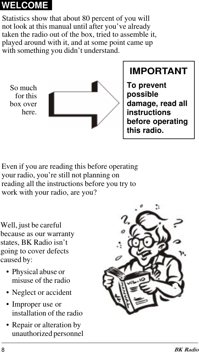 8BK RadioStatistics show that about 80 percent of you willnot look at this manual until after you’ve alreadytaken the radio out of the box, tried to assemble it,played around with it, and at some point came upwith something you didn’t understand.IMPORTANTTo preventpossibledamage, read allinstructionsbefore operatingthis radio.So muchfor thisbox overhere.WELCOMEEven if you are reading this before operatingyour radio, you’re still not planning onreading all the instructions before you try towork with your radio, are you?Well, just be carefulbecause as our warrantystates, BK Radio isn’tgoing to cover defectscaused by:• Physical abuse ormisuse of the radio• Neglect or accident• Improper use orinstallation of the radio• Repair or alteration byunauthorized personnel