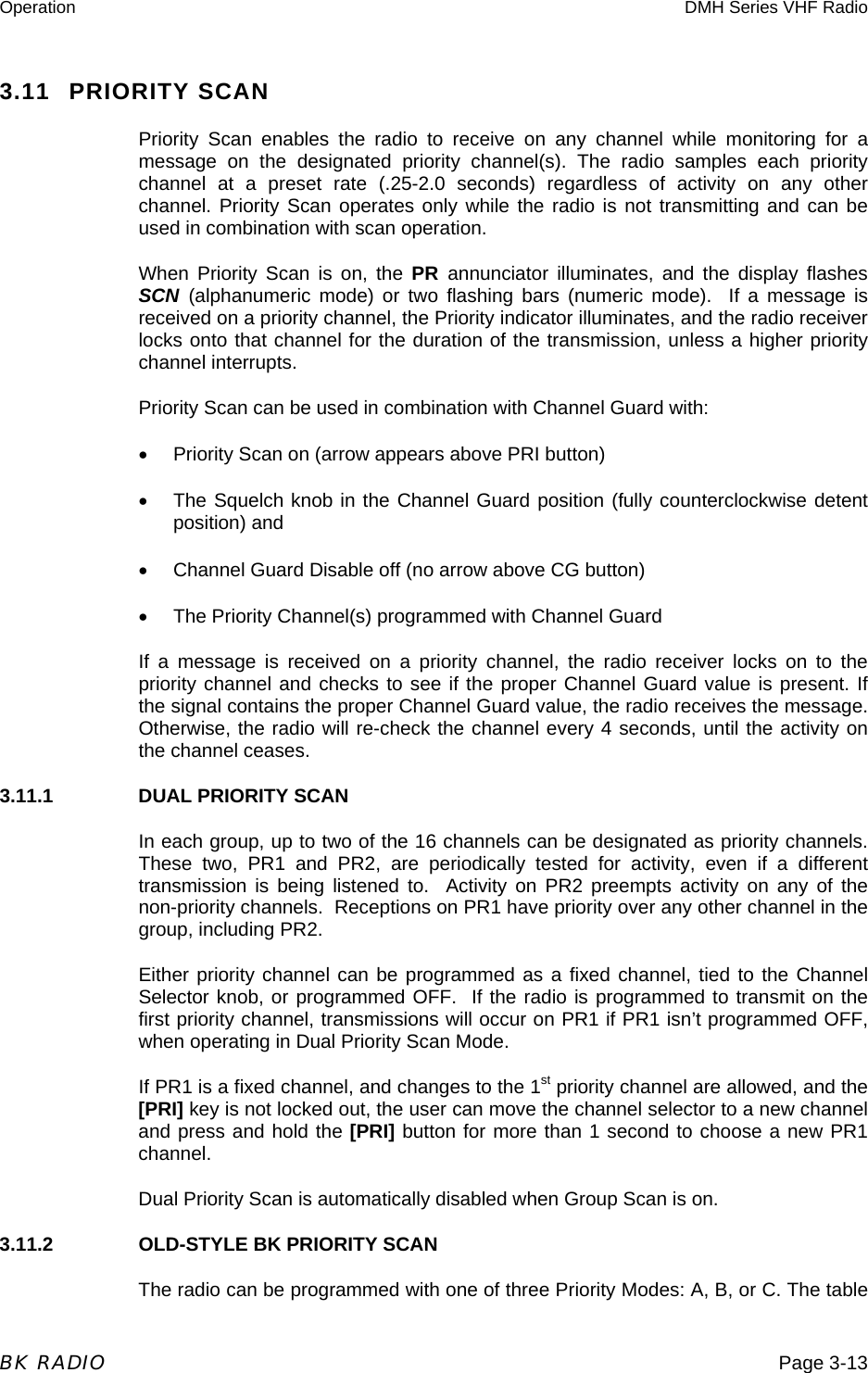 Operation  DMH Series VHF Radio  BK RADIO  Page 3-13 3.11 PRIORITY SCAN Priority Scan enables the radio to receive on any channel while monitoring for a message on the designated priority channel(s). The radio samples each priority channel at a preset rate (.25-2.0 seconds) regardless of activity on any other channel. Priority Scan operates only while the radio is not transmitting and can be used in combination with scan operation. When Priority Scan is on, the PR  annunciator illuminates, and the display flashes SCN (alphanumeric mode) or two flashing bars (numeric mode).  If a message is received on a priority channel, the Priority indicator illuminates, and the radio receiver locks onto that channel for the duration of the transmission, unless a higher priority channel interrupts. Priority Scan can be used in combination with Channel Guard with: •  Priority Scan on (arrow appears above PRI button) •  The Squelch knob in the Channel Guard position (fully counterclockwise detent position) and •  Channel Guard Disable off (no arrow above CG button) •  The Priority Channel(s) programmed with Channel Guard If a message is received on a priority channel, the radio receiver locks on to the priority channel and checks to see if the proper Channel Guard value is present. If the signal contains the proper Channel Guard value, the radio receives the message.  Otherwise, the radio will re-check the channel every 4 seconds, until the activity on the channel ceases. 3.11.1    DUAL PRIORITY SCAN In each group, up to two of the 16 channels can be designated as priority channels.  These two, PR1 and PR2, are periodically tested for activity, even if a different transmission is being listened to.  Activity on PR2 preempts activity on any of the non-priority channels.  Receptions on PR1 have priority over any other channel in the group, including PR2. Either priority channel can be programmed as a fixed channel, tied to the Channel Selector knob, or programmed OFF.  If the radio is programmed to transmit on the first priority channel, transmissions will occur on PR1 if PR1 isn’t programmed OFF, when operating in Dual Priority Scan Mode.  If PR1 is a fixed channel, and changes to the 1st priority channel are allowed, and the [PRI] key is not locked out, the user can move the channel selector to a new channel and press and hold the [PRI] button for more than 1 second to choose a new PR1 channel. Dual Priority Scan is automatically disabled when Group Scan is on. 3.11.2    OLD-STYLE BK PRIORITY SCAN The radio can be programmed with one of three Priority Modes: A, B, or C. The table 