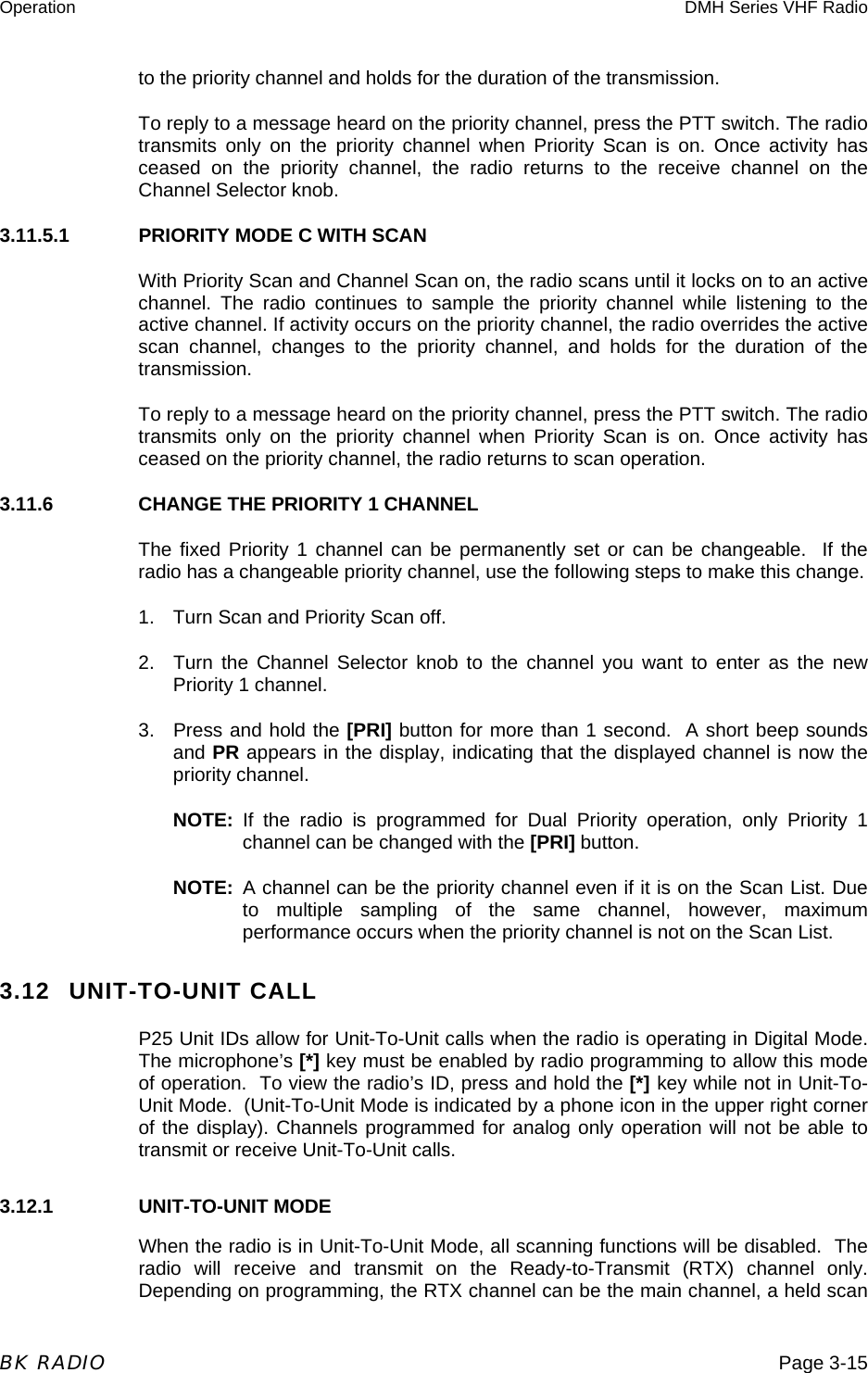 Operation  DMH Series VHF Radio  BK RADIO  Page 3-15 to the priority channel and holds for the duration of the transmission. To reply to a message heard on the priority channel, press the PTT switch. The radio transmits only on the priority channel when Priority Scan is on. Once activity has ceased on the priority channel, the radio returns to the receive channel on the Channel Selector knob. 3.11.5.1  PRIORITY MODE C WITH SCAN With Priority Scan and Channel Scan on, the radio scans until it locks on to an active channel. The radio continues to sample the priority channel while listening to the active channel. If activity occurs on the priority channel, the radio overrides the active scan channel, changes to the priority channel, and holds for the duration of the transmission. To reply to a message heard on the priority channel, press the PTT switch. The radio transmits only on the priority channel when Priority Scan is on. Once activity has ceased on the priority channel, the radio returns to scan operation. 3.11.6    CHANGE THE PRIORITY 1 CHANNEL The fixed Priority 1 channel can be permanently set or can be changeable.  If the radio has a changeable priority channel, use the following steps to make this change. 1.  Turn Scan and Priority Scan off. 2.  Turn the Channel Selector knob to the channel you want to enter as the new Priority 1 channel. 3.  Press and hold the [PRI] button for more than 1 second.  A short beep sounds and PR appears in the display, indicating that the displayed channel is now the priority channel. NOTE: If the radio is programmed for Dual Priority operation, only Priority 1 channel can be changed with the [PRI] button. NOTE: A channel can be the priority channel even if it is on the Scan List. Due to multiple sampling of the same channel, however, maximum performance occurs when the priority channel is not on the Scan List. 3.12 UNIT-TO-UNIT CALL P25 Unit IDs allow for Unit-To-Unit calls when the radio is operating in Digital Mode.  The microphone’s [*] key must be enabled by radio programming to allow this mode of operation.  To view the radio’s ID, press and hold the [*] key while not in Unit-To-Unit Mode.  (Unit-To-Unit Mode is indicated by a phone icon in the upper right corner of the display). Channels programmed for analog only operation will not be able to transmit or receive Unit-To-Unit calls. 3.12.1   UNIT-TO-UNIT MODE When the radio is in Unit-To-Unit Mode, all scanning functions will be disabled.  The radio will receive and transmit on the Ready-to-Transmit (RTX) channel only.  Depending on programming, the RTX channel can be the main channel, a held scan 