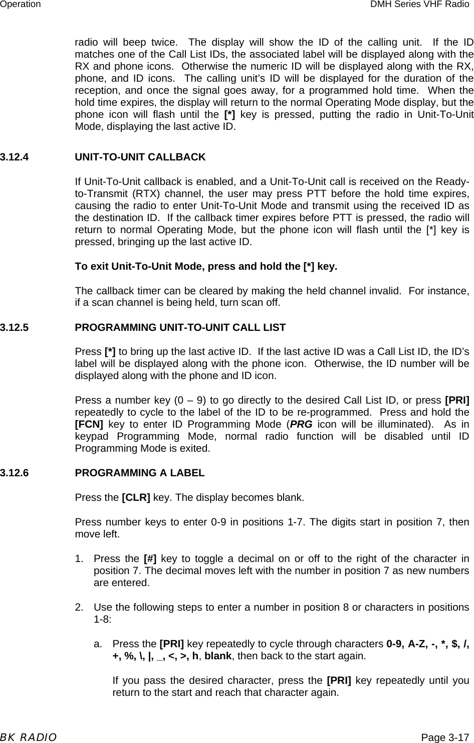 Operation  DMH Series VHF Radio  BK RADIO  Page 3-17 radio will beep twice.  The display will show the ID of the calling unit.  If the ID matches one of the Call List IDs, the associated label will be displayed along with the RX and phone icons.  Otherwise the numeric ID will be displayed along with the RX, phone, and ID icons.  The calling unit’s ID will be displayed for the duration of the reception, and once the signal goes away, for a programmed hold time.  When the hold time expires, the display will return to the normal Operating Mode display, but the phone icon will flash until the [*] key is pressed, putting the radio in Unit-To-Unit Mode, displaying the last active ID. 3.12.4   UNIT-TO-UNIT CALLBACK If Unit-To-Unit callback is enabled, and a Unit-To-Unit call is received on the Ready-to-Transmit (RTX) channel, the user may press PTT before the hold time expires, causing the radio to enter Unit-To-Unit Mode and transmit using the received ID as the destination ID.  If the callback timer expires before PTT is pressed, the radio will return to normal Operating Mode, but the phone icon will flash until the [*] key is pressed, bringing up the last active ID.   To exit Unit-To-Unit Mode, press and hold the [*] key.   The callback timer can be cleared by making the held channel invalid.  For instance, if a scan channel is being held, turn scan off. 3.12.5    PROGRAMMING UNIT-TO-UNIT CALL LIST Press [*] to bring up the last active ID.  If the last active ID was a Call List ID, the ID’s label will be displayed along with the phone icon.  Otherwise, the ID number will be displayed along with the phone and ID icon. Press a number key (0 – 9) to go directly to the desired Call List ID, or press [PRI] repeatedly to cycle to the label of the ID to be re-programmed.  Press and hold the [FCN] key to enter ID Programming Mode (PRG icon will be illuminated).  As in keypad Programming Mode, normal radio function will be disabled until ID Programming Mode is exited.   3.12.6    PROGRAMMING A LABEL Press the [CLR] key. The display becomes blank. Press number keys to enter 0-9 in positions 1-7. The digits start in position 7, then move left. 1. Press the [#] key to toggle a decimal on or off to the right of the character in position 7. The decimal moves left with the number in position 7 as new numbers are entered. 2.  Use the following steps to enter a number in position 8 or characters in positions 1-8: a. Press the [PRI] key repeatedly to cycle through characters 0-9, A-Z, -, *, $, /, +, %, \, |, _, &lt;, &gt;, h, blank, then back to the start again. If you pass the desired character, press the [PRI] key repeatedly until you return to the start and reach that character again. 