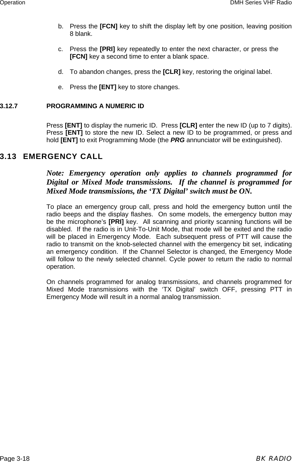 Operation  DMH Series VHF Radio  Page 3-18  BK RADIO b.   Press the [FCN] key to shift the display left by one position, leaving position 8 blank. c.    Press the [PRI] key repeatedly to enter the next character, or press the [FCN] key a second time to enter a blank space. d.  To abandon changes, press the [CLR] key, restoring the original label. e. Press the [ENT] key to store changes. 3.12.7    PROGRAMMING A NUMERIC ID Press [ENT] to display the numeric ID.  Press [CLR] enter the new ID (up to 7 digits).  Press [ENT] to store the new ID. Select a new ID to be programmed, or press and hold [ENT] to exit Programming Mode (the PRG annunciator will be extinguished).     3.13 EMERGENCY CALL Note: Emergency operation only applies to channels programmed for Digital or Mixed Mode transmissions.  If the channel is programmed for Mixed Mode transmissions, the ‘TX Digital’ switch must be ON. To place an emergency group call, press and hold the emergency button until the radio beeps and the display flashes.  On some models, the emergency button may be the microphone’s [PRI] key.  All scanning and priority scanning functions will be disabled.  If the radio is in Unit-To-Unit Mode, that mode will be exited and the radio will be placed in Emergency Mode.  Each subsequent press of PTT will cause the radio to transmit on the knob-selected channel with the emergency bit set, indicating an emergency condition.  If the Channel Selector is changed, the Emergency Mode will follow to the newly selected channel. Cycle power to return the radio to normal operation. On channels programmed for analog transmissions, and channels programmed for Mixed Mode transmissions with the ‘TX Digital’ switch OFF, pressing PTT in Emergency Mode will result in a normal analog transmission. 