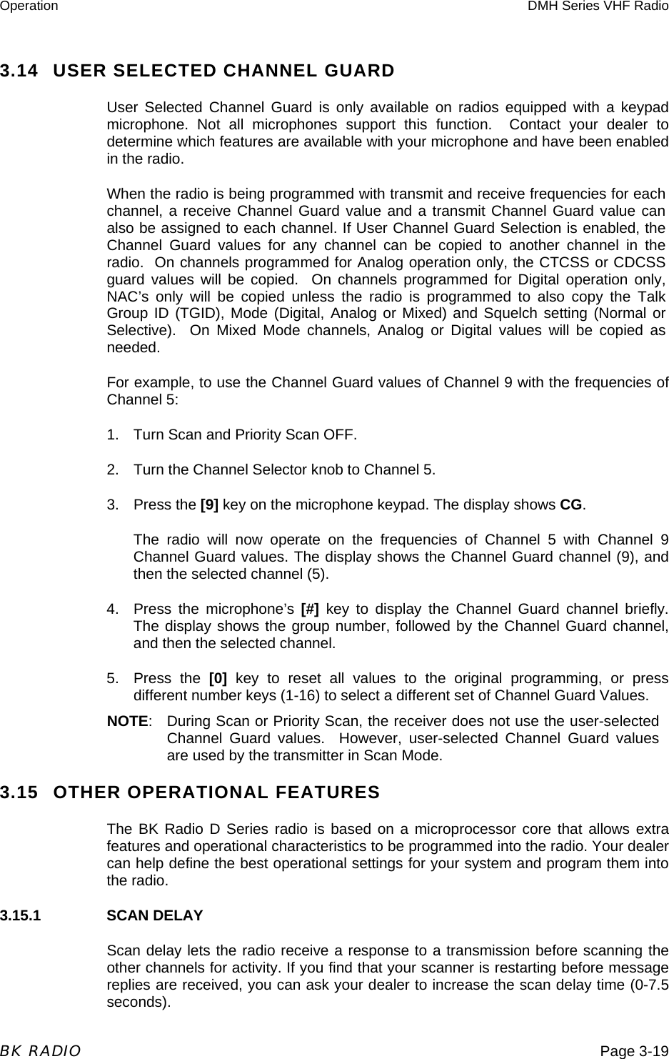 Operation  DMH Series VHF Radio  BK RADIO  Page 3-19 3.14  USER SELECTED CHANNEL GUARD User Selected Channel Guard is only available on radios equipped with a keypad microphone. Not all microphones support this function.  Contact your dealer to determine which features are available with your microphone and have been enabled in the radio. When the radio is being programmed with transmit and receive frequencies for each channel, a receive Channel Guard value and a transmit Channel Guard value can also be assigned to each channel. If User Channel Guard Selection is enabled, the Channel Guard values for any channel can be copied to another channel in the radio.  On channels programmed for Analog operation only, the CTCSS or CDCSS guard values will be copied.  On channels programmed for Digital operation only, NAC’s only will be copied unless the radio is programmed to also copy the Talk Group ID (TGID), Mode (Digital, Analog or Mixed) and Squelch setting (Normal or Selective).  On Mixed Mode channels, Analog or Digital values will be copied as needed. For example, to use the Channel Guard values of Channel 9 with the frequencies of Channel 5: 1.  Turn Scan and Priority Scan OFF. 2.  Turn the Channel Selector knob to Channel 5. 3. Press the [9] key on the microphone keypad. The display shows CG. The radio will now operate on the frequencies of Channel 5 with Channel 9 Channel Guard values. The display shows the Channel Guard channel (9), and then the selected channel (5). 4.  Press the microphone’s [#] key to display the Channel Guard channel briefly. The display shows the group number, followed by the Channel Guard channel, and then the selected channel.  5. Press the [0] key to reset all values to the original programming, or press different number keys (1-16) to select a different set of Channel Guard Values. NOTE: During Scan or Priority Scan, the receiver does not use the user-selected Channel Guard values.  However, user-selected Channel Guard values are used by the transmitter in Scan Mode. 3.15  OTHER OPERATIONAL FEATURES The BK Radio D Series radio is based on a microprocessor core that allows extra features and operational characteristics to be programmed into the radio. Your dealer can help define the best operational settings for your system and program them into the radio. 3.15.1    SCAN DELAY Scan delay lets the radio receive a response to a transmission before scanning the other channels for activity. If you find that your scanner is restarting before message replies are received, you can ask your dealer to increase the scan delay time (0-7.5 seconds). 