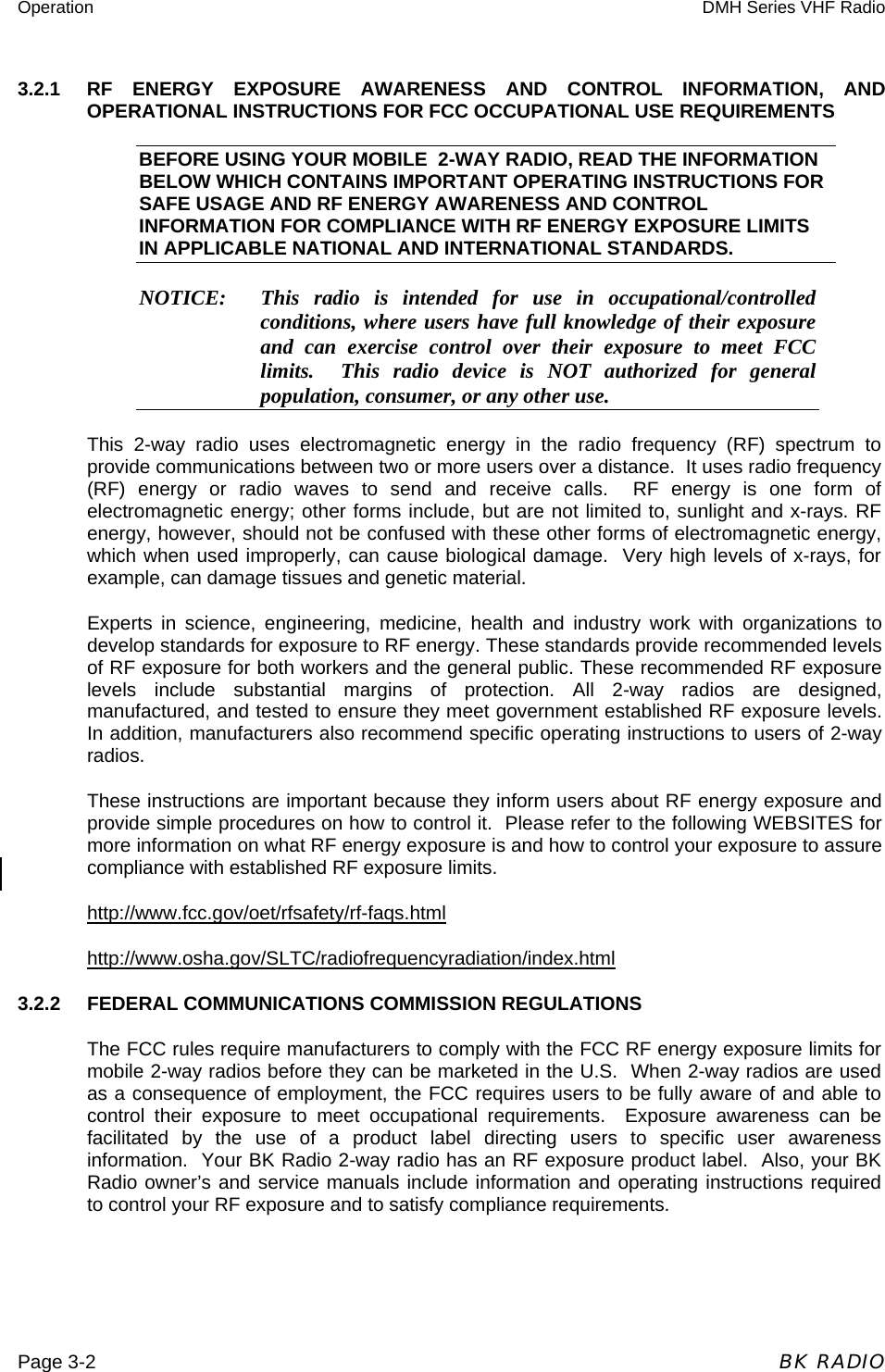 Operation  DMH Series VHF Radio  Page 3-2  BK RADIO 3.2.1  RF ENERGY EXPOSURE AWARENESS AND CONTROL INFORMATION, AND OPERATIONAL INSTRUCTIONS FOR FCC OCCUPATIONAL USE REQUIREMENTS BEFORE USING YOUR MOBILE  2-WAY RADIO, READ THE INFORMATION BELOW WHICH CONTAINS IMPORTANT OPERATING INSTRUCTIONS FOR SAFE USAGE AND RF ENERGY AWARENESS AND CONTROL INFORMATION FOR COMPLIANCE WITH RF ENERGY EXPOSURE LIMITS IN APPLICABLE NATIONAL AND INTERNATIONAL STANDARDS. NOTICE:   This radio is intended for use in occupational/controlled conditions, where users have full knowledge of their exposure and can exercise control over their exposure to meet FCC limits.  This radio device is NOT authorized for general population, consumer, or any other use. This 2-way radio uses electromagnetic energy in the radio frequency (RF) spectrum to provide communications between two or more users over a distance.  It uses radio frequency (RF) energy or radio waves to send and receive calls.  RF energy is one form of electromagnetic energy; other forms include, but are not limited to, sunlight and x-rays. RF energy, however, should not be confused with these other forms of electromagnetic energy, which when used improperly, can cause biological damage.  Very high levels of x-rays, for example, can damage tissues and genetic material.  Experts in science, engineering, medicine, health and industry work with organizations to develop standards for exposure to RF energy. These standards provide recommended levels of RF exposure for both workers and the general public. These recommended RF exposure levels include substantial margins of protection. All 2-way radios are designed, manufactured, and tested to ensure they meet government established RF exposure levels. In addition, manufacturers also recommend specific operating instructions to users of 2-way radios. These instructions are important because they inform users about RF energy exposure and provide simple procedures on how to control it.  Please refer to the following WEBSITES for more information on what RF energy exposure is and how to control your exposure to assure compliance with established RF exposure limits. http://www.fcc.gov/oet/rfsafety/rf-faqs.html  http://www.osha.gov/SLTC/radiofrequencyradiation/index.html 3.2.2  FEDERAL COMMUNICATIONS COMMISSION REGULATIONS The FCC rules require manufacturers to comply with the FCC RF energy exposure limits for mobile 2-way radios before they can be marketed in the U.S.  When 2-way radios are used as a consequence of employment, the FCC requires users to be fully aware of and able to control their exposure to meet occupational requirements.  Exposure awareness can be facilitated by the use of a product label directing users to specific user awareness information.  Your BK Radio 2-way radio has an RF exposure product label.  Also, your BK Radio owner’s and service manuals include information and operating instructions required to control your RF exposure and to satisfy compliance requirements. 