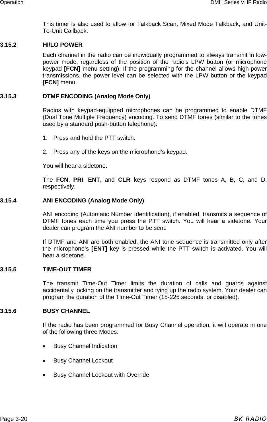 Operation  DMH Series VHF Radio  Page 3-20  BK RADIO This timer is also used to allow for Talkback Scan, Mixed Mode Talkback, and Unit-To-Unit Callback. 3.15.2    HI/LO POWER Each channel in the radio can be individually programmed to always transmit in low-power mode, regardless of the position of the radio&apos;s LPW button (or microphone keypad [FCN] menu setting). If the programming for the channel allows high-power transmissions, the power level can be selected with the LPW button or the keypad [FCN] menu. 3.15.3    DTMF ENCODING (Analog Mode Only) Radios with keypad-equipped microphones can be programmed to enable DTMF (Dual Tone Multiple Frequency) encoding. To send DTMF tones (similar to the tones used by a standard push-button telephone): 1.  Press and hold the PTT switch. 2.  Press any of the keys on the microphone’s keypad. You will hear a sidetone. The  FCN,  PRI,  ENT, and CLR keys respond as DTMF tones A, B, C, and D, respectively. 3.15.4    ANI ENCODING (Analog Mode Only) ANI encoding (Automatic Number Identification), if enabled, transmits a sequence of DTMF tones each time you press the PTT switch. You will hear a sidetone. Your dealer can program the ANI number to be sent. If DTMF and ANI are both enabled, the ANI tone sequence is transmitted only after the microphone’s [ENT]  key is pressed while the PTT switch is activated. You will hear a sidetone. 3.15.5    TIME-OUT TIMER The transmit Time-Out Timer limits the duration of calls and guards against accidentally locking on the transmitter and tying up the radio system. Your dealer can program the duration of the Time-Out Timer (15-225 seconds, or disabled). 3.15.6    BUSY CHANNEL If the radio has been programmed for Busy Channel operation, it will operate in one of the following three Modes: •  Busy Channel Indication •  Busy Channel Lockout •  Busy Channel Lockout with Override 
