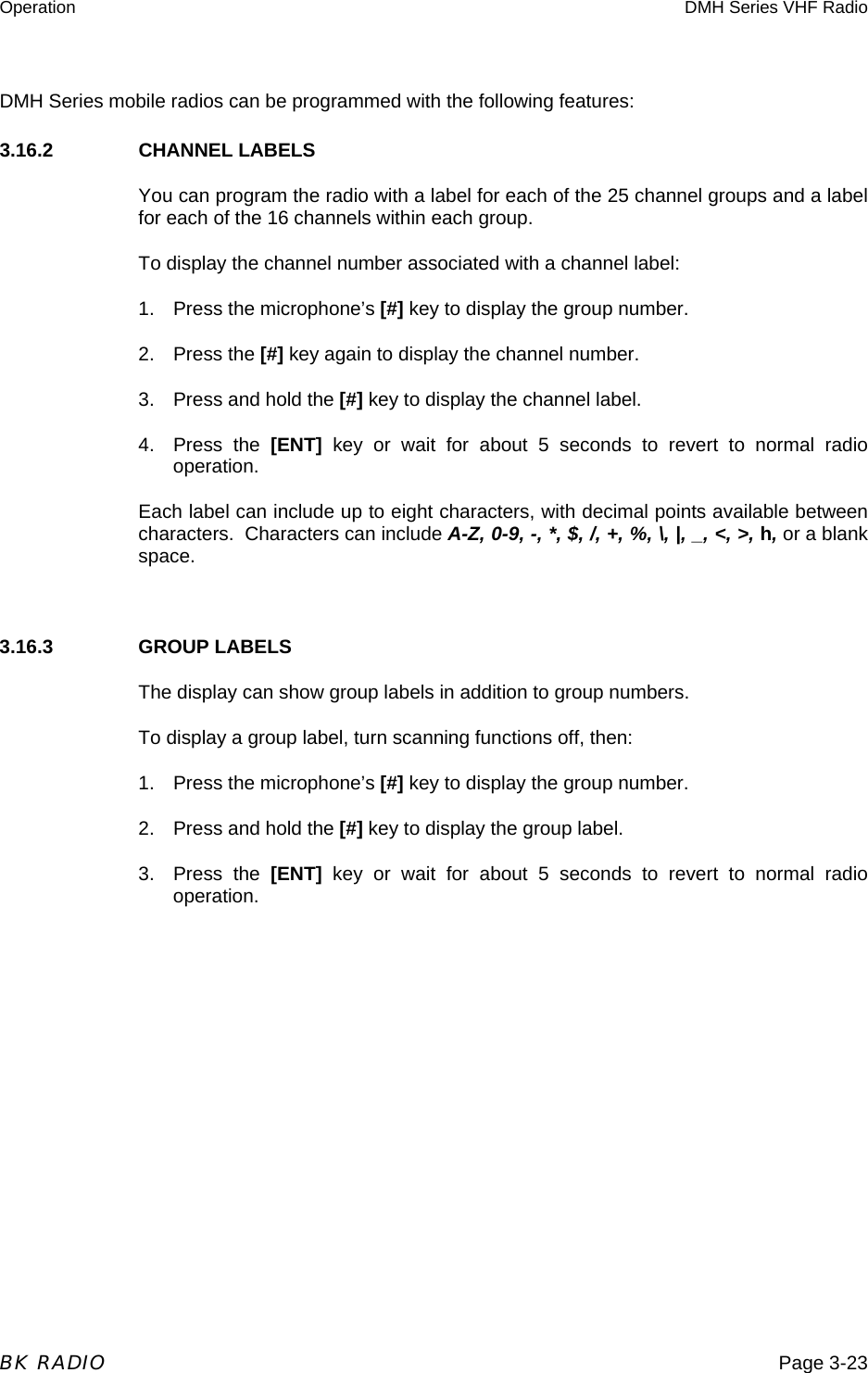 Operation  DMH Series VHF Radio  BK RADIO  Page 3-23 DMH Series mobile radios can be programmed with the following features: 3.16.2     CHANNEL LABELS You can program the radio with a label for each of the 25 channel groups and a label for each of the 16 channels within each group. To display the channel number associated with a channel label: 1.  Press the microphone’s [#] key to display the group number. 2. Press the [#] key again to display the channel number. 3.  Press and hold the [#] key to display the channel label. 4. Press the [ENT] key or wait for about 5 seconds to revert to normal radio operation. Each label can include up to eight characters, with decimal points available between characters.  Characters can include A-Z, 0-9, -, *, $, /, +, %, \, |, _, &lt;, &gt;, h, or a blank space.  3.16.3     GROUP LABELS The display can show group labels in addition to group numbers. To display a group label, turn scanning functions off, then: 1.  Press the microphone’s [#] key to display the group number. 2.  Press and hold the [#] key to display the group label. 3. Press the [ENT] key or wait for about 5 seconds to revert to normal radio operation. 