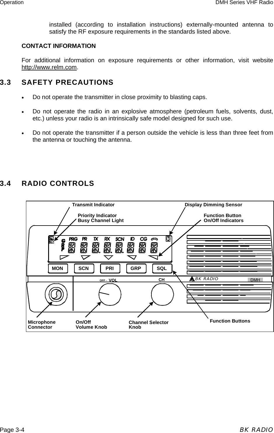 Operation  DMH Series VHF Radio  Page 3-4  BK RADIO BK RADIOSCN PRI GRP SQLMONVOLOFF - CH GMHTransmit IndicatorPriority IndicatorBusy Channel Light Function ButtonOn/Off IndicatorsDisplay Dimming SensorFunction ButtonsChannel SelectorKnobOn/OffVolume KnobMicrophoneConnectorinstalled (according to installation instructions) externally-mounted antenna to satisfy the RF exposure requirements in the standards listed above.  CONTACT INFORMATION For additional information on exposure requirements or other information, visit website http://www.relm.com. 3.3    SAFETY PRECAUTIONS •  Do not operate the transmitter in close proximity to blasting caps. •  Do not operate the radio in an explosive atmosphere (petroleum fuels, solvents, dust, etc.) unless your radio is an intrinsically safe model designed for such use. •  Do not operate the transmitter if a person outside the vehicle is less than three feet from the antenna or touching the antenna.   3.4    RADIO CONTROLS          DMH