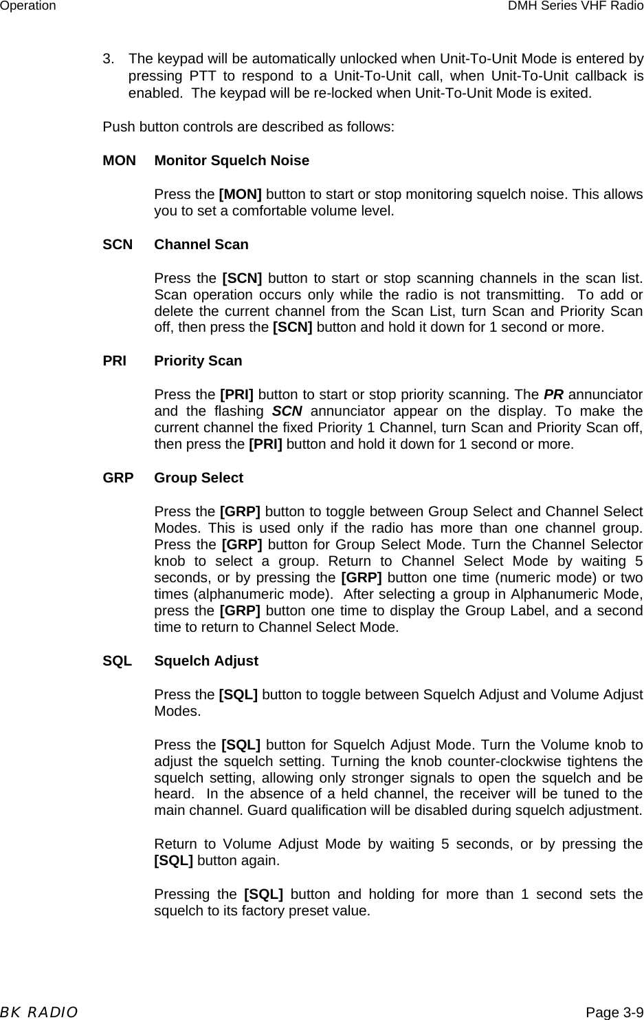 Operation  DMH Series VHF Radio  BK RADIO  Page 3-9 3.  The keypad will be automatically unlocked when Unit-To-Unit Mode is entered by pressing PTT to respond to a Unit-To-Unit call, when Unit-To-Unit callback is enabled.  The keypad will be re-locked when Unit-To-Unit Mode is exited. Push button controls are described as follows: MON  Monitor Squelch Noise Press the [MON] button to start or stop monitoring squelch noise. This allows you to set a comfortable volume level. SCN Channel Scan Press the [SCN] button to start or stop scanning channels in the scan list. Scan operation occurs only while the radio is not transmitting.  To add or delete the current channel from the Scan List, turn Scan and Priority Scan off, then press the [SCN] button and hold it down for 1 second or more.   PRI Priority Scan Press the [PRI] button to start or stop priority scanning. The PR annunciator and the flashing SCN annunciator appear on the display. To make the current channel the fixed Priority 1 Channel, turn Scan and Priority Scan off, then press the [PRI] button and hold it down for 1 second or more.  GRP Group Select Press the [GRP] button to toggle between Group Select and Channel Select Modes. This is used only if the radio has more than one channel group. Press the [GRP] button for Group Select Mode. Turn the Channel Selector knob to select a group. Return to Channel Select Mode by waiting 5 seconds, or by pressing the [GRP] button one time (numeric mode) or two times (alphanumeric mode).  After selecting a group in Alphanumeric Mode, press the [GRP] button one time to display the Group Label, and a second time to return to Channel Select Mode. SQL Squelch Adjust Press the [SQL] button to toggle between Squelch Adjust and Volume Adjust Modes.  Press the [SQL] button for Squelch Adjust Mode. Turn the Volume knob to adjust the squelch setting. Turning the knob counter-clockwise tightens the squelch setting, allowing only stronger signals to open the squelch and be heard.  In the absence of a held channel, the receiver will be tuned to the main channel. Guard qualification will be disabled during squelch adjustment.  Return to Volume Adjust Mode by waiting 5 seconds, or by pressing the [SQL] button again. Pressing the [SQL] button and holding for more than 1 second sets the squelch to its factory preset value. 