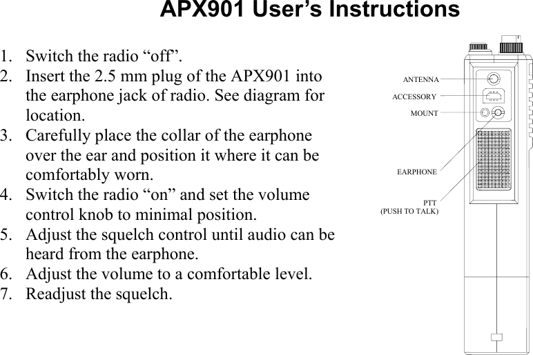 APX901 User’s Instructions  1. Switch the radio “off”. 2. Insert the 2.5 mm plug of the APX901 into the earphone jack of radio. See diagram for location. 3. Carefully place the collar of the earphone over the ear and position it where it can be comfortably worn. 4. Switch the radio “on” and set the volume control knob to minimal position. 5. Adjust the squelch control until audio can be heard from the earphone. 6. Adjust the volume to a comfortable level. 7. Readjust the squelch. ANTENNAACCESSORYMOUNTEARPHONEPTT(PUSH TO TALK)