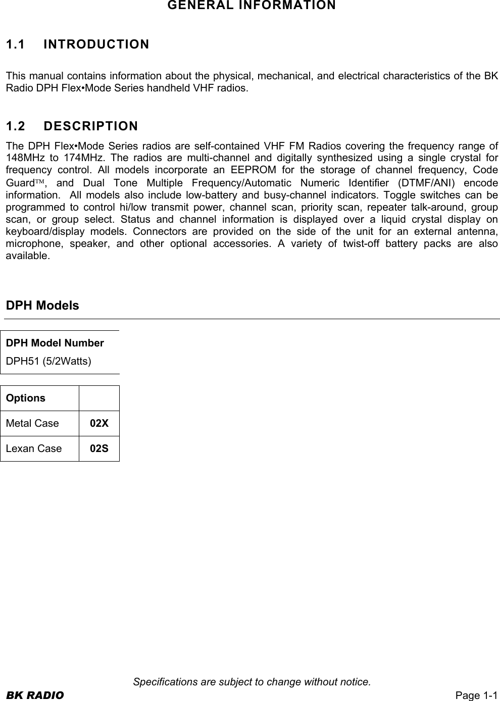  Specifications are subject to change without notice. BK RADIO  Page 1-1  GENERAL INFORMATION 1.1 INTRODUCTION  This manual contains information about the physical, mechanical, and electrical characteristics of the BK Radio DPH Flex•Mode Series handheld VHF radios.  1.2   DESCRIPTION The DPH Flex•Mode Series radios are self-contained VHF FM Radios covering the frequency range of 148MHz to 174MHz. The radios are multi-channel and digitally synthesized using a single crystal for frequency control. All models incorporate an EEPROM for the storage of channel frequency, Code Guard, and Dual Tone Multiple Frequency/Automatic Numeric Identifier (DTMF/ANI) encode information.  All models also include low-battery and busy-channel indicators. Toggle switches can be programmed to control hi/low transmit power, channel scan, priority scan, repeater talk-around, group scan, or group select. Status and channel information is displayed over a liquid crystal display on keyboard/display models. Connectors are provided on the side of the unit for an external antenna, microphone, speaker, and other optional accessories. A variety of twist-off battery packs are also available.    DPH Models  DPH Model Number DPH51 (5/2Watts)  Options  Metal Case  02X Lexan Case  02S  