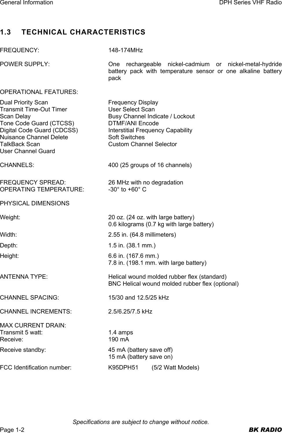 General Information  DPH Series VHF Radio   Specifications are subject to change without notice. Page 1-2  BK RADIO 1.3    TECHNICAL CHARACTERISTICS  FREQUENCY: 148-174MHz  POWER SUPPLY:  One rechargeable nickel-cadmium or nickel-metal-hydride battery pack with temperature sensor or one alkaline battery pack  OPERATIONAL FEATURES: Dual Priority Scan  Frequency Display Transmit Time-Out Timer  User Select Scan Scan Delay  Busy Channel Indicate / Lockout Tone Code Guard (CTCSS)  DTMF/ANI Encode Digital Code Guard (CDCSS)  Interstitial Frequency Capability Nuisance Channel Delete  Soft Switches TalkBack Scan  Custom Channel Selector User Channel Guard  CHANNELS:  400 (25 groups of 16 channels)  FREQUENCY SPREAD:  26 MHz with no degradation OPERATING TEMPERATURE:  -30° to +60° C  PHYSICAL DIMENSIONS  Weight:  20 oz. (24 oz. with large battery) 0.6 kilograms (0.7 kg with large battery) Width:  2.55 in. (64.8 millimeters) Depth:  1.5 in. (38.1 mm.) Height:  6.6 in. (167.6 mm.) 7.8 in. (198.1 mm. with large battery)  ANTENNA TYPE:  Helical wound molded rubber flex (standard) BNC Helical wound molded rubber flex (optional)  CHANNEL SPACING:  15/30 and 12.5/25 kHz  CHANNEL INCREMENTS:  2.5/6.25/7.5 kHz  MAX CURRENT DRAIN: Transmit 5 watt:  1.4 amps Receive: 190 mA Receive standby:  45 mA (battery save off)   15 mA (battery save on) FCC Identification number:  K95DPH51  (5/2 Watt Models)    