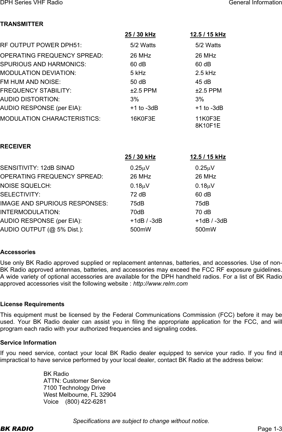 DPH Series VHF Radio  General Information  Specifications are subject to change without notice. BK RADIO  Page 1-3 TRANSMITTER   25 / 30 kHz  12.5 / 15 kHz RF OUTPUT POWER DPH51:  5/2 Watts  5/2 Watts OPERATING FREQUENCY SPREAD:  26 MHz  26 MHz SPURIOUS AND HARMONICS:  60 dB  60 dB MODULATION DEVIATION:  5 kHz  2.5 kHz FM HUM AND NOISE:  50 dB  45 dB FREQUENCY STABILITY:  ±2.5 PPM  ±2.5 PPM AUDIO DISTORTION:  3%  3% AUDIO RESPONSE (per EIA):  +1 to -3dB  +1 to -3dB MODULATION CHARACTERISTICS:  16K0F3E  11K0F3E   8K10F1E   RECEIVER   25 / 30 kHz  12.5 / 15 kHz SENSITIVITY: 12dB SINAD  0.25µV 0.25µV OPERATING FREQUENCY SPREAD:  26 MHz  26 MHz NOISE SQUELCH:  0.18µV 0.18µV SELECTIVITY:  72 dB  60 dB IMAGE AND SPURIOUS RESPONSES:  75dB  75dB INTERMODULATION: 70dB 70 dB AUDIO RESPONSE (per EIA):  +1dB / -3dB  +1dB / -3dB AUDIO OUTPUT (@ 5% Dist.):  500mW  500mW   Accessories Use only BK Radio approved supplied or replacement antennas, batteries, and accessories. Use of non-BK Radio approved antennas, batteries, and accessories may exceed the FCC RF exposure guidelines. A wide variety of optional accessories are available for the DPH handheld radios. For a list of BK Radio approved accessories visit the following website : http://www.relm.com   License Requirements This equipment must be licensed by the Federal Communications Commission (FCC) before it may be used. Your BK Radio dealer can assist you in filing the appropriate application for the FCC, and will program each radio with your authorized frequencies and signaling codes.  Service Information If you need service, contact your local BK Radio dealer equipped to service your radio. If you find it impractical to have service performed by your local dealer, contact BK Radio at the address below:  BK Radio ATTN: Customer Service 7100 Technology Drive West Melbourne, FL 32904 Voice (800) 422-6281 