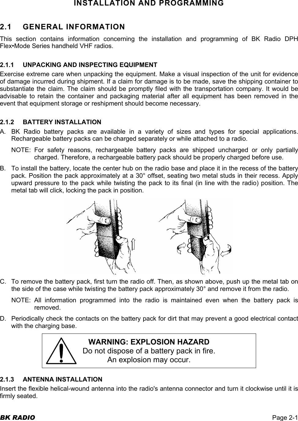  BK RADIO  Page 2-1  INSTALLATION AND PROGRAMMING 2.1 GENERAL INFORMATION This section contains information concerning the installation and programming of BK Radio DPH Flex•Mode Series handheld VHF radios. 2.1.1  UNPACKING AND INSPECTING EQUIPMENT Exercise extreme care when unpacking the equipment. Make a visual inspection of the unit for evidence of damage incurred during shipment. If a claim for damage is to be made, save the shipping container to substantiate the claim. The claim should be promptly filed with the transportation company. It would be advisable to retain the container and packaging material after all equipment has been removed in the event that equipment storage or reshipment should become necessary. 2.1.2 BATTERY INSTALLATION A.  BK Radio battery packs are available in a variety of sizes and types for special applications. Rechargeable battery packs can be charged separately or while attached to a radio. NOTE: For safety reasons, rechargeable battery packs are shipped uncharged or only partially charged. Therefore, a rechargeable battery pack should be properly charged before use. B.  To install the battery, locate the center hub on the radio base and place it in the recess of the battery pack. Position the pack approximately at a 30° offset, seating two metal studs in their recess. Apply upward pressure to the pack while twisting the pack to its final (in line with the radio) position. The metal tab will click, locking the pack in position.  C.  To remove the battery pack, first turn the radio off. Then, as shown above, push up the metal tab on the side of the case while twisting the battery pack approximately 30° and remove it from the radio. NOTE: All information programmed into the radio is maintained even when the battery pack is removed. D.  Periodically check the contacts on the battery pack for dirt that may prevent a good electrical contact with the charging base. WARNING: EXPLOSION HAZARD Do not dispose of a battery pack in fire. An explosion may occur. 2.1.3 ANTENNA INSTALLATION Insert the flexible helical-wound antenna into the radio&apos;s antenna connector and turn it clockwise until it is firmly seated. 