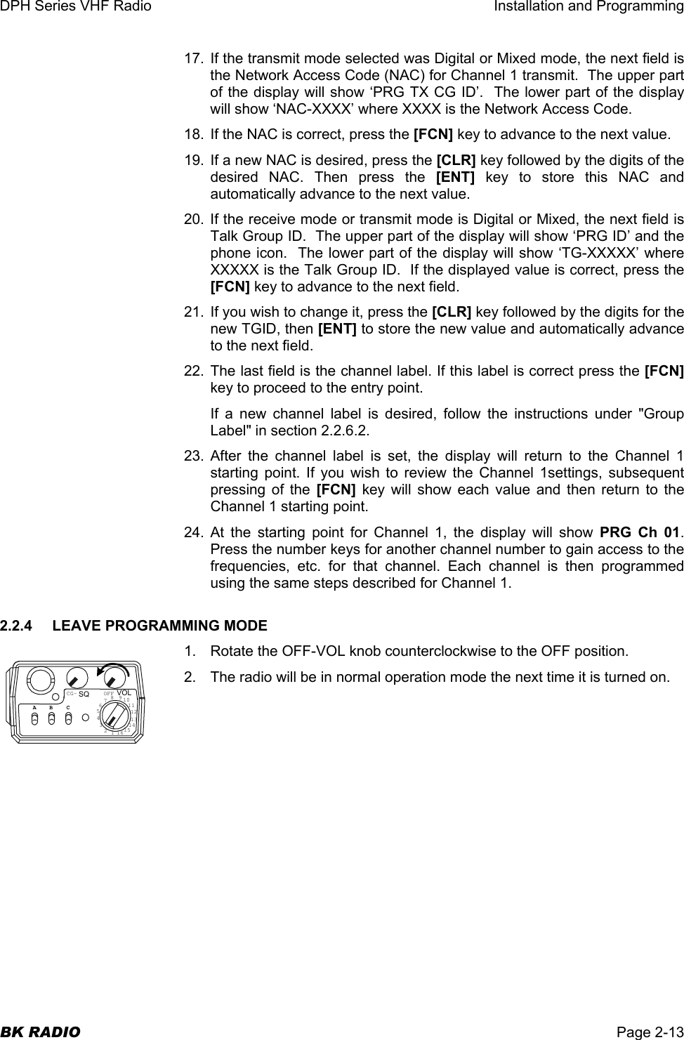 DPH Series VHF Radio  Installation and Programming  BK RADIO  Page 2-13 17. If the transmit mode selected was Digital or Mixed mode, the next field is the Network Access Code (NAC) for Channel 1 transmit.  The upper part of the display will show ‘PRG TX CG ID’.  The lower part of the display will show ‘NAC-XXXX’ where XXXX is the Network Access Code.  18.  If the NAC is correct, press the [FCN] key to advance to the next value. 19. If a new NAC is desired, press the [CLR] key followed by the digits of the desired NAC. Then press the [ENT] key to store this NAC and automatically advance to the next value. 20. If the receive mode or transmit mode is Digital or Mixed, the next field is Talk Group ID.  The upper part of the display will show ‘PRG ID’ and the phone icon.  The lower part of the display will show ‘TG-XXXXX’ where XXXXX is the Talk Group ID.  If the displayed value is correct, press the [FCN] key to advance to the next field.   21.  If you wish to change it, press the [CLR] key followed by the digits for the new TGID, then [ENT] to store the new value and automatically advance to the next field. 22. The last field is the channel label. If this label is correct press the [FCN] key to proceed to the entry point. If a new channel label is desired, follow the instructions under &quot;Group Label&quot; in section 2.2.6.2. 23. After the channel label is set, the display will return to the Channel 1 starting point. If you wish to review the Channel 1settings, subsequent pressing of the [FCN] key will show each value and then return to the Channel 1 starting point. 24. At the starting point for Channel 1, the display will show PRG Ch 01.  Press the number keys for another channel number to gain access to the frequencies, etc. for that channel. Each channel is then programmed using the same steps described for Channel 1. 2.2.4  LEAVE PROGRAMMING MODE 1.  Rotate the OFF-VOL knob counterclockwise to the OFF position. 2.  The radio will be in normal operation mode the next time it is turned on. CG- OFFSQ VOL16123456789101112131415ABC