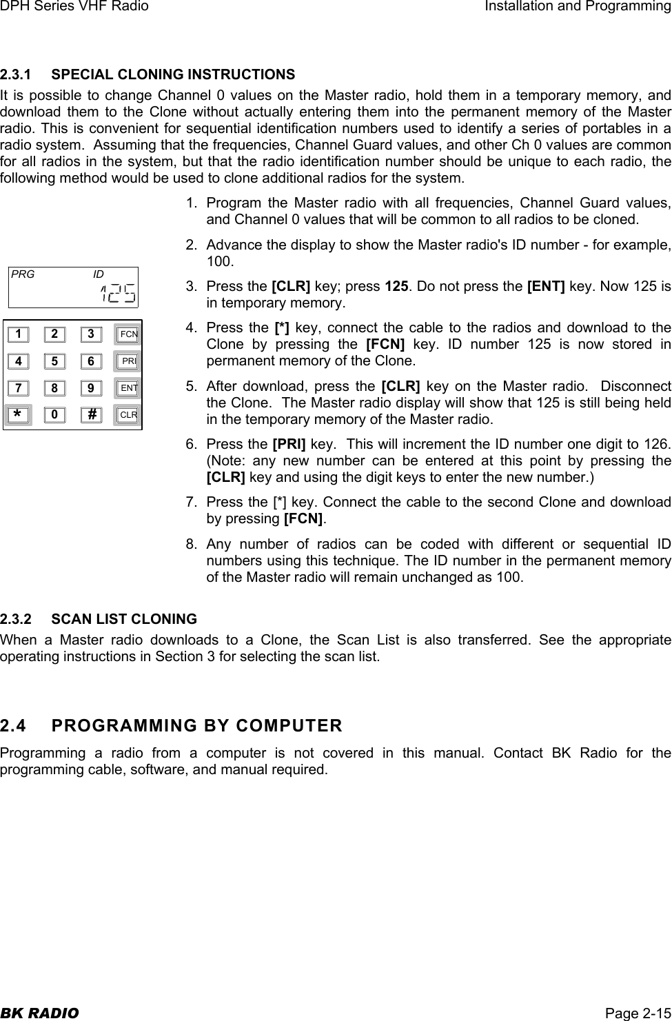 DPH Series VHF Radio  Installation and Programming  BK RADIO  Page 2-15 2.3.1 SPECIAL CLONING INSTRUCTIONS It is possible to change Channel 0 values on the Master radio, hold them in a temporary memory, and download them to the Clone without actually entering them into the permanent memory of the Master radio. This is convenient for sequential identification numbers used to identify a series of portables in a radio system.  Assuming that the frequencies, Channel Guard values, and other Ch 0 values are common for all radios in the system, but that the radio identification number should be unique to each radio, the following method would be used to clone additional radios for the system. 1.  Program the Master radio with all frequencies, Channel Guard values, and Channel 0 values that will be common to all radios to be cloned. 2.  Advance the display to show the Master radio&apos;s ID number - for example, 100. 3. Press the [CLR] key; press 125. Do not press the [ENT] key. Now 125 is in temporary memory. 4. Press the [*] key, connect the cable to the radios and download to the Clone by pressing the [FCN] key. ID number 125 is now stored in permanent memory of the Clone. 5.  After download, press the [CLR] key on the Master radio.  Disconnect the Clone.  The Master radio display will show that 125 is still being held in the temporary memory of the Master radio. 6. Press the [PRI] key.  This will increment the ID number one digit to 126. (Note: any new number can be entered at this point by pressing the [CLR] key and using the digit keys to enter the new number.) 7.  Press the [*] key. Connect the cable to the second Clone and download by pressing [FCN]. 8. Any number of radios can be coded with different or sequential ID numbers using this technique. The ID number in the permanent memory of the Master radio will remain unchanged as 100. 2.3.2  SCAN LIST CLONING When a Master radio downloads to a Clone, the Scan List is also transferred. See the appropriate operating instructions in Section 3 for selecting the scan list.  2.4  PROGRAMMING BY COMPUTER Programming a radio from a computer is not covered in this manual. Contact BK Radio for the programming cable, software, and manual required. 1234567890*#CLRFCNPRIENTPRG ID