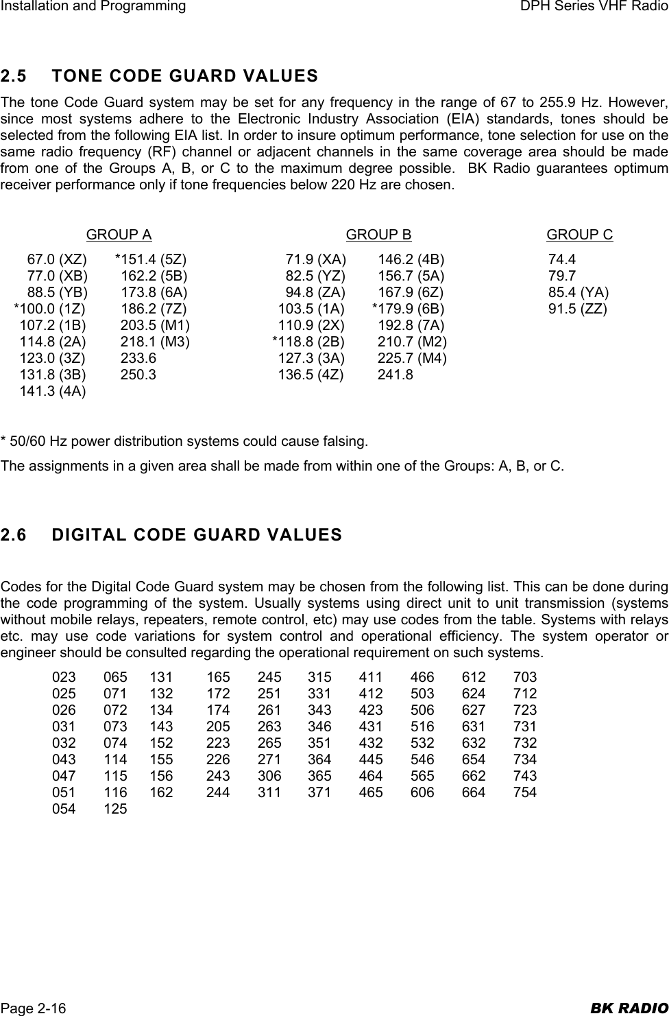 Installation and Programming  DPH Series VHF Radio  Page 2-16  BK RADIO 2.5  TONE CODE GUARD VALUES The tone Code Guard system may be set for any frequency in the range of 67 to 255.9 Hz. However, since most systems adhere to the Electronic Industry Association (EIA) standards, tones should be selected from the following EIA list. In order to insure optimum performance, tone selection for use on the same radio frequency (RF) channel or adjacent channels in the same coverage area should be made from one of the Groups A, B, or C to the maximum degree possible.  BK Radio guarantees optimum receiver performance only if tone frequencies below 220 Hz are chosen.   GROUP A GROUP B GROUP C   67.0 (XZ)  *151.4 (5Z)  71.9 (XA)  146.2 (4B)  74.4   77.0 (XB)  162.2 (5B)  82.5 (YZ)  156.7 (5A)  79.7   88.5 (YB)  173.8 (6A)  94.8 (ZA)  167.9 (6Z)  85.4 (YA)   *100.0 (1Z)  186.2 (7Z)  103.5 (1A)  *179.9 (6B)  91.5 (ZZ)   107.2 (1B)  203.5 (M1)  110.9 (2X)  192.8 (7A)   114.8 (2A)  218.1 (M3)  *118.8 (2B)  210.7 (M2)   123.0 (3Z)  233.6  127.3 (3A)  225.7 (M4)   131.8 (3B)  250.3  136.5 (4Z)  241.8  141.3 (4A)  * 50/60 Hz power distribution systems could cause falsing. The assignments in a given area shall be made from within one of the Groups: A, B, or C.  2.6 DIGITAL CODE GUARD VALUES  Codes for the Digital Code Guard system may be chosen from the following list. This can be done during the code programming of the system. Usually systems using direct unit to unit transmission (systems without mobile relays, repeaters, remote control, etc) may use codes from the table. Systems with relays etc. may use code variations for system control and operational efficiency. The system operator or engineer should be consulted regarding the operational requirement on such systems.   023 065 131  165 245 315 411 466 612 703   025 071 132  172 251 331 412 503 624 712   026 072 134  174 261 343 423 506 627 723   031 073 143  205 263 346 431 516 631 731   032 074 152  223 265 351 432 532 632 732   043 114 155  226 271 364 445 546 654 734   047 115 156  243 306 365 464 565 662 743   051 116 162  244 311 371 465 606 664 754  054 125 