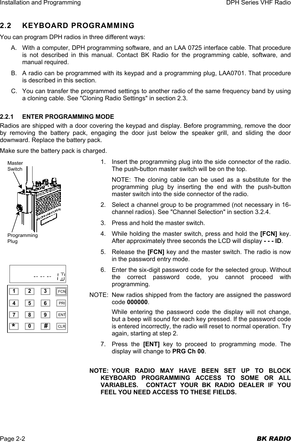 Installation and Programming  DPH Series VHF Radio  Page 2-2  BK RADIO 2.2 KEYBOARD PROGRAMMING You can program DPH radios in three different ways: A.  With a computer, DPH programming software, and an LAA 0725 interface cable. That procedure is not described in this manual. Contact BK Radio for the programming cable, software, and manual required. B.  A radio can be programmed with its keypad and a programming plug, LAA0701. That procedure is described in this section. C.  You can transfer the programmed settings to another radio of the same frequency band by using a cloning cable. See &quot;Cloning Radio Settings&quot; in section 2.3. 2.2.1  ENTER PROGRAMMING MODE Radios are shipped with a door covering the keypad and display. Before programming, remove the door by removing the battery pack, engaging the door just below the speaker grill, and sliding the door downward. Replace the battery pack. Make sure the battery pack is charged. 1.  Insert the programming plug into the side connector of the radio. The push-button master switch will be on the top. NOTE: The cloning cable can be used as a substitute for the programming plug by inserting the end with the push-button master switch into the side connector of the radio. 2.  Select a channel group to be programmed (not necessary in 16-channel radios). See &quot;Channel Selection&quot; in section 3.2.4. 3.  Press and hold the master switch. 4.  While holding the master switch, press and hold the [FCN] key. After approximately three seconds the LCD will display - - - ID. 5. Release the [FCN] key and the master switch. The radio is now in the password entry mode. 6.  Enter the six-digit password code for the selected group. Without the correct password code, you cannot proceed with programming. NOTE:  New radios shipped from the factory are assigned the password code 000000. While entering the password code the display will not change, but a beep will sound for each key pressed. If the password code is entered incorrectly, the radio will reset to normal operation. Try again, starting at step 2. 7. Press the [ENT] key to proceed to programming mode. The display will change to PRG Ch 00.  NOTE: YOUR RADIO MAY HAVE BEEN SET UP TO BLOCK KEYBOARD PROGRAMMING ACCESS TO SOME OR ALL VARIABLES.  CONTACT YOUR BK RADIO DEALER IF YOU FEEL YOU NEED ACCESS TO THESE FIELDS.  MasterSwitchProgrammingPlug1234567890*#CLRFCNPRIENT