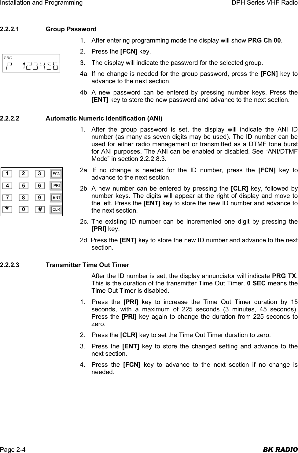 Installation and Programming  DPH Series VHF Radio  Page 2-4  BK RADIO 2.2.2.1   Group Password 1.  After entering programming mode the display will show PRG Ch 00. 2. Press the [FCN] key. 3.  The display will indicate the password for the selected group. 4a. If no change is needed for the group password, press the [FCN] key to advance to the next section. 4b. A new password can be entered by pressing number keys. Press the [ENT] key to store the new password and advance to the next section. 2.2.2.2    Automatic Numeric Identification (ANI) 1.  After the group password is set, the display will indicate the ANI ID number (as many as seven digits may be used). The ID number can be used for either radio management or transmitted as a DTMF tone burst for ANI purposes. The ANI can be enabled or disabled. See “ANI/DTMF Mode” in section 2.2.2.8.3. 2a. If no change is needed for the ID number, press the [FCN] key to advance to the next section. 2b. A new number can be entered by pressing the [CLR] key, followed by number keys. The digits will appear at the right of display and move to the left. Press the [ENT] key to store the new ID number and advance to the next section. 2c. The existing ID number can be incremented one digit by pressing the [PRI] key. 2d. Press the [ENT] key to store the new ID number and advance to the next section. 2.2.2.3    Transmitter Time Out Timer After the ID number is set, the display annunciator will indicate PRG TX. This is the duration of the transmitter Time Out Timer. 0 SEC means the Time Out Timer is disabled. 1. Press the [PRI] key to increase the Time Out Timer duration by 15 seconds, with a maximum of 225 seconds (3 minutes, 45 seconds). Press the [PRI] key again to change the duration from 225 seconds to zero. 2. Press the [CLR] key to set the Time Out Timer duration to zero. 3. Press the [ENT] key to store the changed setting and advance to the next section. 4. Press the [FCN] key to advance to the next section if no change is needed. 1234567890*#CLRFCNPRIENTPRG