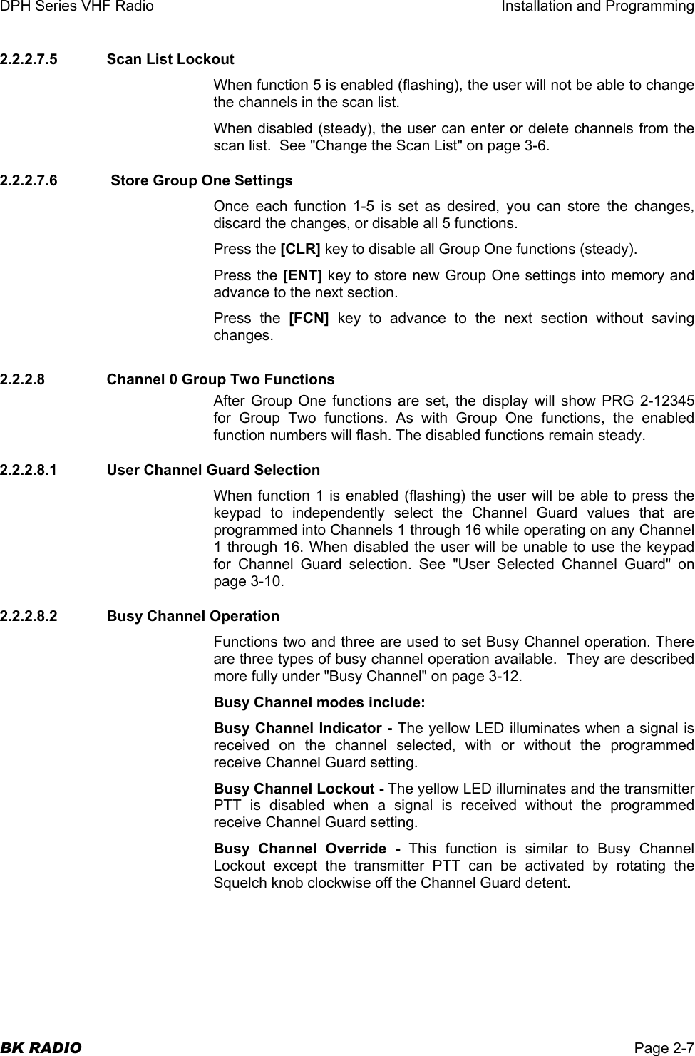 DPH Series VHF Radio  Installation and Programming  BK RADIO  Page 2-7 2.2.2.7.5   Scan List Lockout When function 5 is enabled (flashing), the user will not be able to change the channels in the scan list. When disabled (steady), the user can enter or delete channels from the scan list.  See &quot;Change the Scan List&quot; on page 3-6. 2.2.2.7.6   Store Group One Settings Once each function 1-5 is set as desired, you can store the changes, discard the changes, or disable all 5 functions. Press the [CLR] key to disable all Group One functions (steady). Press the [ENT] key to store new Group One settings into memory and advance to the next section. Press the [FCN] key to advance to the next section without saving changes. 2.2.2.8     Channel 0 Group Two Functions After Group One functions are set, the display will show PRG 2-12345 for Group Two functions. As with Group One functions, the enabled function numbers will flash. The disabled functions remain steady. 2.2.2.8.1   User Channel Guard Selection When function 1 is enabled (flashing) the user will be able to press the keypad to independently select the Channel Guard values that are programmed into Channels 1 through 16 while operating on any Channel 1 through 16. When disabled the user will be unable to use the keypad for Channel Guard selection. See &quot;User Selected Channel Guard&quot; on page 3-10. 2.2.2.8.2   Busy Channel Operation Functions two and three are used to set Busy Channel operation. There are three types of busy channel operation available.  They are described more fully under &quot;Busy Channel&quot; on page 3-12.  Busy Channel modes include: Busy Channel Indicator - The yellow LED illuminates when a signal is received on the channel selected, with or without the programmed receive Channel Guard setting.  Busy Channel Lockout - The yellow LED illuminates and the transmitter PTT is disabled when a signal is received without the programmed receive Channel Guard setting. Busy Channel Override - This function is similar to Busy Channel Lockout except the transmitter PTT can be activated by rotating the Squelch knob clockwise off the Channel Guard detent.  