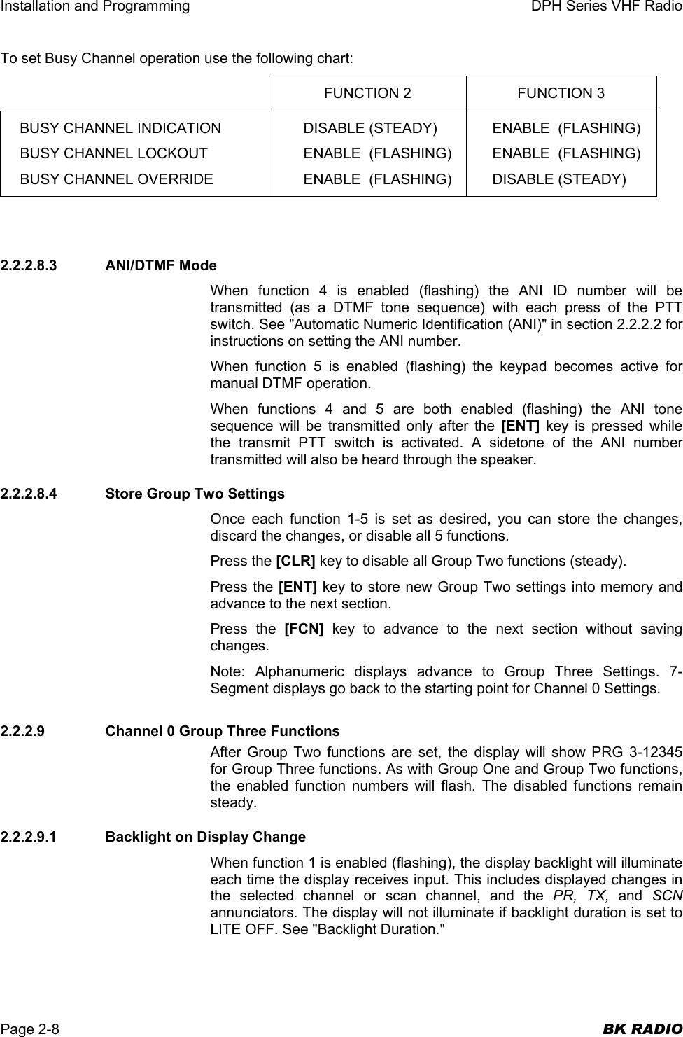 Installation and Programming  DPH Series VHF Radio  Page 2-8  BK RADIO To set Busy Channel operation use the following chart:  FUNCTION 2  FUNCTION 3 BUSY CHANNEL INDICATION BUSY CHANNEL LOCKOUT BUSY CHANNEL OVERRIDE DISABLE (STEADY) ENABLE  (FLASHING) ENABLE  (FLASHING) ENABLE  (FLASHING) ENABLE  (FLASHING) DISABLE (STEADY)   2.2.2.8.3 ANI/DTMF Mode When function 4 is enabled (flashing) the ANI ID number will be transmitted (as a DTMF tone sequence) with each press of the PTT switch. See &quot;Automatic Numeric Identification (ANI)&quot; in section 2.2.2.2 for instructions on setting the ANI number. When function 5 is enabled (flashing) the keypad becomes active for manual DTMF operation. When functions 4 and 5 are both enabled (flashing) the ANI tone sequence will be transmitted only after the [ENT] key is pressed while the transmit PTT switch is activated. A sidetone of the ANI number transmitted will also be heard through the speaker. 2.2.2.8.4  Store Group Two Settings Once each function 1-5 is set as desired, you can store the changes, discard the changes, or disable all 5 functions. Press the [CLR] key to disable all Group Two functions (steady). Press the [ENT] key to store new Group Two settings into memory and advance to the next section. Press the [FCN] key to advance to the next section without saving changes. Note: Alphanumeric displays advance to Group Three Settings. 7-Segment displays go back to the starting point for Channel 0 Settings. 2.2.2.9    Channel 0 Group Three Functions After Group Two functions are set, the display will show PRG 3-12345 for Group Three functions. As with Group One and Group Two functions, the enabled function numbers will flash. The disabled functions remain steady. 2.2.2.9.1  Backlight on Display Change When function 1 is enabled (flashing), the display backlight will illuminate each time the display receives input. This includes displayed changes in the selected channel or scan channel, and the PR, TX, and  SCN annunciators. The display will not illuminate if backlight duration is set to LITE OFF. See &quot;Backlight Duration.&quot; 