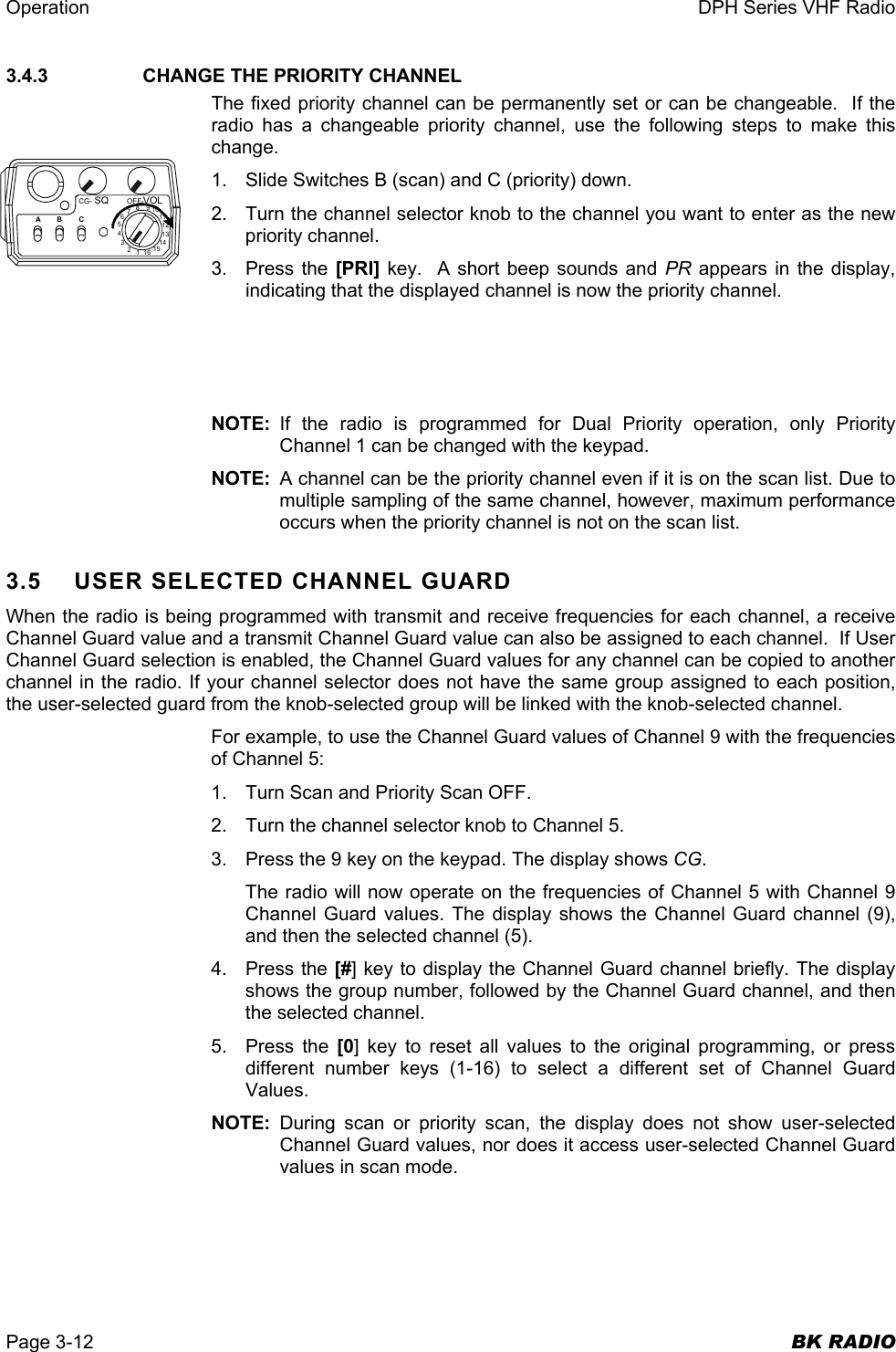 Operation  DPH Series VHF Radio  Page 3-12  BK RADIO 3.4.3     CHANGE THE PRIORITY CHANNEL The fixed priority channel can be permanently set or can be changeable.  If the radio has a changeable priority channel, use the following steps to make this change. 1.  Slide Switches B (scan) and C (priority) down. 2.  Turn the channel selector knob to the channel you want to enter as the new priority channel. 3. Press the [PRI] key.  A short beep sounds and PR  appears in the display, indicating that the displayed channel is now the priority channel.    NOTE: If the radio is programmed for Dual Priority operation, only Priority Channel 1 can be changed with the keypad. NOTE:  A channel can be the priority channel even if it is on the scan list. Due to multiple sampling of the same channel, however, maximum performance occurs when the priority channel is not on the scan list. 3.5 USER SELECTED CHANNEL GUARD When the radio is being programmed with transmit and receive frequencies for each channel, a receive Channel Guard value and a transmit Channel Guard value can also be assigned to each channel.  If User Channel Guard selection is enabled, the Channel Guard values for any channel can be copied to another channel in the radio. If your channel selector does not have the same group assigned to each position, the user-selected guard from the knob-selected group will be linked with the knob-selected channel. For example, to use the Channel Guard values of Channel 9 with the frequencies of Channel 5: 1.  Turn Scan and Priority Scan OFF. 2.  Turn the channel selector knob to Channel 5. 3.  Press the 9 key on the keypad. The display shows CG. The radio will now operate on the frequencies of Channel 5 with Channel 9 Channel Guard values. The display shows the Channel Guard channel (9), and then the selected channel (5). 4. Press the [#] key to display the Channel Guard channel briefly. The display shows the group number, followed by the Channel Guard channel, and then the selected channel.  5. Press the [0] key to reset all values to the original programming, or press different number keys (1-16) to select a different set of Channel Guard Values. NOTE:  During scan or priority scan, the display does not show user-selected Channel Guard values, nor does it access user-selected Channel Guard values in scan mode. CG- OFF-SQ VOL16123456789101112131415ABC