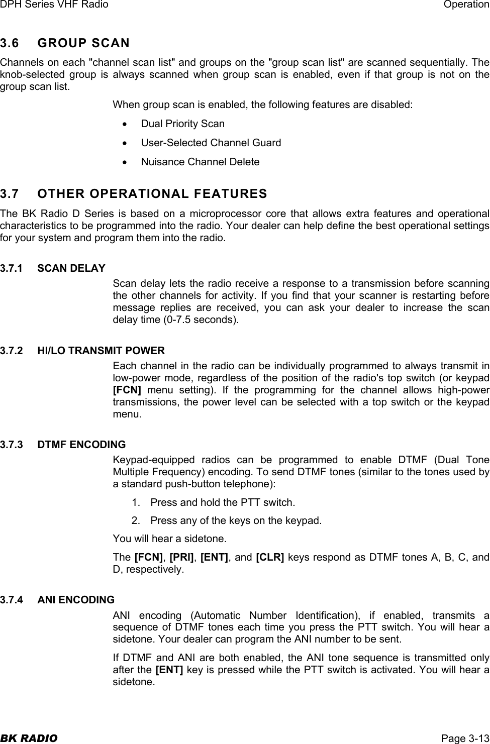 DPH Series VHF Radio  Operation  BK RADIO  Page 3-13 3.6    GROUP SCAN Channels on each &quot;channel scan list&quot; and groups on the &quot;group scan list&quot; are scanned sequentially. The knob-selected group is always scanned when group scan is enabled, even if that group is not on the group scan list. When group scan is enabled, the following features are disabled: •  Dual Priority Scan •  User-Selected Channel Guard •  Nuisance Channel Delete 3.7  OTHER OPERATIONAL FEATURES The BK Radio D Series is based on a microprocessor core that allows extra features and operational characteristics to be programmed into the radio. Your dealer can help define the best operational settings for your system and program them into the radio. 3.7.1    SCAN DELAY Scan delay lets the radio receive a response to a transmission before scanning the other channels for activity. If you find that your scanner is restarting before message replies are received, you can ask your dealer to increase the scan delay time (0-7.5 seconds). 3.7.2    HI/LO TRANSMIT POWER Each channel in the radio can be individually programmed to always transmit in low-power mode, regardless of the position of the radio&apos;s top switch (or keypad [FCN]  menu setting). If the programming for the channel allows high-power transmissions, the power level can be selected with a top switch or the keypad menu. 3.7.3    DTMF ENCODING Keypad-equipped radios can be programmed to enable DTMF (Dual Tone Multiple Frequency) encoding. To send DTMF tones (similar to the tones used by a standard push-button telephone): 1.  Press and hold the PTT switch. 2.  Press any of the keys on the keypad. You will hear a sidetone. The [FCN], [PRI], [ENT], and [CLR] keys respond as DTMF tones A, B, C, and D, respectively. 3.7.4    ANI ENCODING ANI encoding (Automatic Number Identification), if enabled, transmits a sequence of DTMF tones each time you press the PTT switch. You will hear a sidetone. Your dealer can program the ANI number to be sent. If DTMF and ANI are both enabled, the ANI tone sequence is transmitted only after the [ENT] key is pressed while the PTT switch is activated. You will hear a sidetone. 