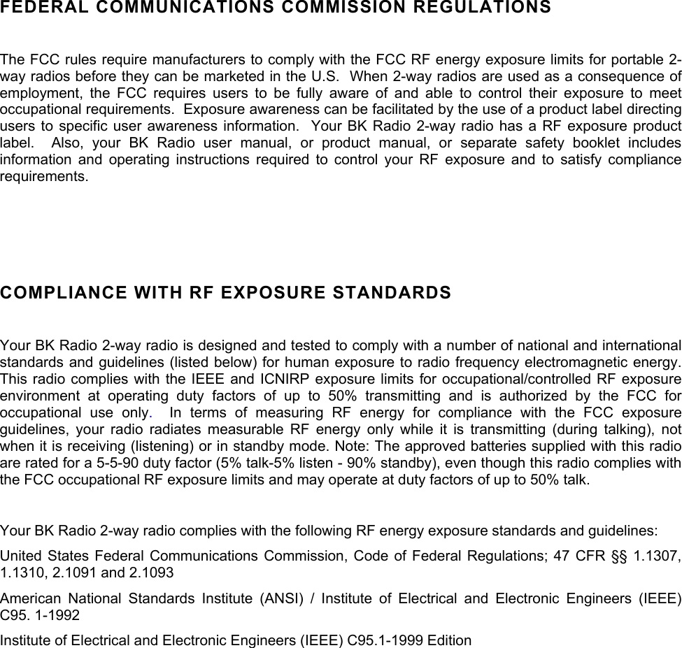  FEDERAL COMMUNICATIONS COMMISSION REGULATIONS  The FCC rules require manufacturers to comply with the FCC RF energy exposure limits for portable 2-way radios before they can be marketed in the U.S.  When 2-way radios are used as a consequence of employment, the FCC requires users to be fully aware of and able to control their exposure to meet occupational requirements.  Exposure awareness can be facilitated by the use of a product label directing users to specific user awareness information.  Your BK Radio 2-way radio has a RF exposure product label.  Also, your BK Radio user manual, or product manual, or separate safety booklet includes information and operating instructions required to control your RF exposure and to satisfy compliance requirements.   COMPLIANCE WITH RF EXPOSURE STANDARDS  Your BK Radio 2-way radio is designed and tested to comply with a number of national and international standards and guidelines (listed below) for human exposure to radio frequency electromagnetic energy. This radio complies with the IEEE and ICNIRP exposure limits for occupational/controlled RF exposure environment at operating duty factors of up to 50% transmitting and is authorized by the FCC for occupational use only.  In terms of measuring RF energy for compliance with the FCC exposure guidelines, your radio radiates measurable RF energy only while it is transmitting (during talking), not when it is receiving (listening) or in standby mode. Note: The approved batteries supplied with this radio are rated for a 5-5-90 duty factor (5% talk-5% listen - 90% standby), even though this radio complies with the FCC occupational RF exposure limits and may operate at duty factors of up to 50% talk.   Your BK Radio 2-way radio complies with the following RF energy exposure standards and guidelines: United States Federal Communications Commission, Code of Federal Regulations; 47 CFR §§ 1.1307, 1.1310, 2.1091 and 2.1093 American National Standards Institute (ANSI) / Institute of Electrical and Electronic Engineers (IEEE) C95. 1-1992 Institute of Electrical and Electronic Engineers (IEEE) C95.1-1999 Edition  
