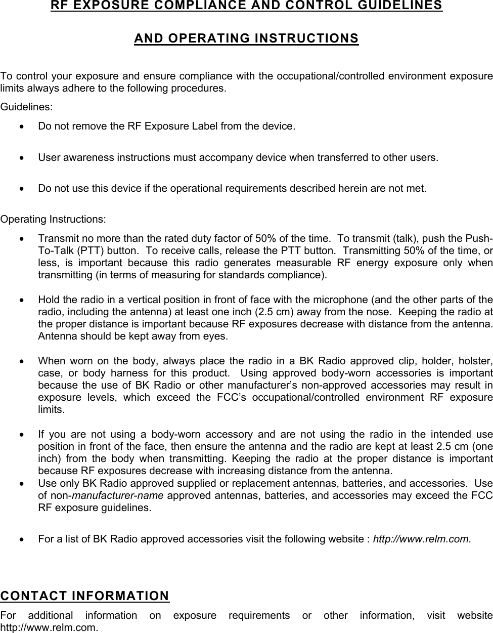 RF EXPOSURE COMPLIANCE AND CONTROL GUIDELINES AND OPERATING INSTRUCTIONS  To control your exposure and ensure compliance with the occupational/controlled environment exposure limits always adhere to the following procedures. Guidelines: •  Do not remove the RF Exposure Label from the device.  •  User awareness instructions must accompany device when transferred to other users.  •  Do not use this device if the operational requirements described herein are not met.  Operating Instructions: •  Transmit no more than the rated duty factor of 50% of the time.  To transmit (talk), push the Push-To-Talk (PTT) button.  To receive calls, release the PTT button.  Transmitting 50% of the time, or less, is important because this radio generates measurable RF energy exposure only when transmitting (in terms of measuring for standards compliance).    •  Hold the radio in a vertical position in front of face with the microphone (and the other parts of the radio, including the antenna) at least one inch (2.5 cm) away from the nose.  Keeping the radio at the proper distance is important because RF exposures decrease with distance from the antenna.  Antenna should be kept away from eyes.  •  When worn on the body, always place the radio in a BK Radio approved clip, holder, holster, case, or body harness for this product.  Using approved body-worn accessories is important because the use of BK Radio or other manufacturer’s non-approved accessories may result in exposure levels, which exceed the FCC’s occupational/controlled environment RF exposure limits.  •  If you are not using a body-worn accessory and are not using the radio in the intended use position in front of the face, then ensure the antenna and the radio are kept at least 2.5 cm (one inch) from the body when transmitting. Keeping the radio at the proper distance is important because RF exposures decrease with increasing distance from the antenna. •  Use only BK Radio approved supplied or replacement antennas, batteries, and accessories.  Use of non-manufacturer-name approved antennas, batteries, and accessories may exceed the FCC RF exposure guidelines.   •  For a list of BK Radio approved accessories visit the following website : http://www.relm.com.   CONTACT INFORMATION For additional information on exposure requirements or other information, visit website http://www.relm.com. 