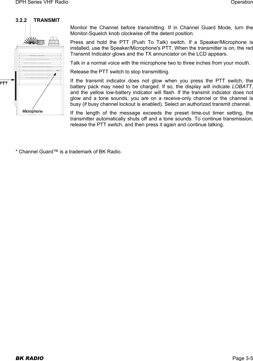 DPH Series VHF Radio  Operation  BK RADIO  Page 3-5 3.2.2    TRANSMIT Monitor the Channel before transmitting. If in Channel Guard Mode, turn the Monitor-Squelch knob clockwise off the detent position. Press and hold the PTT (Push To Talk) switch. If a Speaker/Microphone is installed, use the Speaker/Microphone&apos;s PTT. When the transmitter is on, the red Transmit Indicator glows and the TX annunciator on the LCD appears. Talk in a normal voice with the microphone two to three inches from your mouth. Release the PTT switch to stop transmitting. If the transmit indicator does not glow when you press the PTT switch, the battery pack may need to be charged. If so, the display will indicate LOBATT, and the yellow low-battery indicator will flash. If the transmit indicator does not glow and a tone sounds, you are on a receive-only channel or the channel is busy (if busy channel lockout is enabled). Select an authorized transmit channel. If the length of the message exceeds the preset time-out timer setting, the transmitter automatically shuts off and a tone sounds. To continue transmission, release the PTT switch, and then press it again and continue talking. * Channel Guard™ is a trademark of BK Radio. 