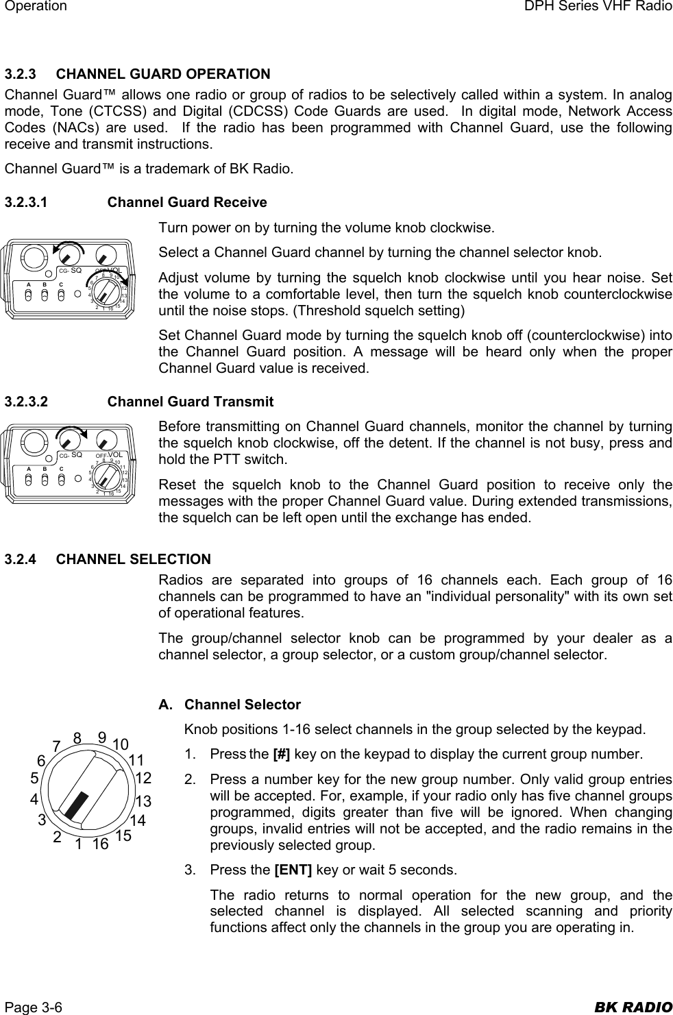 Operation  DPH Series VHF Radio  Page 3-6  BK RADIO 3.2.3    CHANNEL GUARD OPERATION Channel Guard™ allows one radio or group of radios to be selectively called within a system. In analog mode, Tone (CTCSS) and Digital (CDCSS) Code Guards are used.  In digital mode, Network Access Codes (NACs) are used.  If the radio has been programmed with Channel Guard, use the following receive and transmit instructions. Channel Guard™ is a trademark of BK Radio. 3.2.3.1    Channel Guard Receive Turn power on by turning the volume knob clockwise. Select a Channel Guard channel by turning the channel selector knob.  Adjust volume by turning the squelch knob clockwise until you hear noise. Set the volume to a comfortable level, then turn the squelch knob counterclockwise until the noise stops. (Threshold squelch setting) Set Channel Guard mode by turning the squelch knob off (counterclockwise) into the Channel Guard position. A message will be heard only when the proper Channel Guard value is received. 3.2.3.2    Channel Guard Transmit Before transmitting on Channel Guard channels, monitor the channel by turning the squelch knob clockwise, off the detent. If the channel is not busy, press and hold the PTT switch. Reset the squelch knob to the Channel Guard position to receive only the messages with the proper Channel Guard value. During extended transmissions, the squelch can be left open until the exchange has ended. 3.2.4 CHANNEL SELECTION Radios are separated into groups of 16 channels each. Each group of 16 channels can be programmed to have an &quot;individual personality&quot; with its own set of operational features. The group/channel selector knob can be programmed by your dealer as a channel selector, a group selector, or a custom group/channel selector.  A. Channel Selector Knob positions 1-16 select channels in the group selected by the keypad. 1. Press the [#] key on the keypad to display the current group number. 2.  Press a number key for the new group number. Only valid group entries will be accepted. For, example, if your radio only has five channel groups programmed, digits greater than five will be ignored. When changing groups, invalid entries will not be accepted, and the radio remains in the previously selected group. 3. Press the [ENT] key or wait 5 seconds. The radio returns to normal operation for the new group, and the selected channel is displayed. All selected scanning and priority functions affect only the channels in the group you are operating in.  16123456789101112131415CG- OFF-SQ VOL16123456789101112131415ABCCG- OFF-SQ VOL16123456789101112131415ABC
