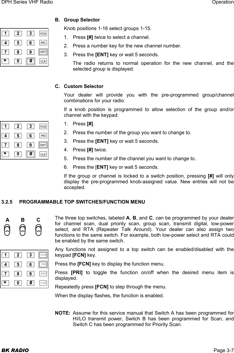 DPH Series VHF Radio  Operation  BK RADIO  Page 3-7 B. Group Selector Knob positions 1-16 select groups 1-15. 1. Press [#] twice to select a channel. 2.  Press a number key for the new channel number. 3. Press the [ENT] key or wait 5 seconds.  The radio returns to normal operation for the new channel, and the selected group is displayed.   C. Custom Selector Your dealer will provide you with the pre-programmed group/channel combinations for your radio. If a knob position is programmed to allow selection of the group and/or channel with the keypad: 1. Press [#]. 2.  Press the number of the group you want to change to. 3. Press the [ENT] key or wait 5 seconds. 4. Press [#] twice. 5.  Press the number of the channel you want to change to. 6.  Press the [ENT] key or wait 5 seconds. If the group or channel is locked to a switch position, pressing [#] will only display the pre-programmed knob-assigned value. New entries will not be accepted. 3.2.5    PROGRAMMABLE TOP SWITCHES/FUNCTION MENU  The three top switches, labeled A, B, and C, can be programmed by your dealer for channel scan, dual priority scan, group scan, transmit digital, low-power select, and RTA (Repeater Talk Around). Your dealer can also assign two functions to the same switch. For example, both low-power select and RTA could be enabled by the same switch. Any functions not assigned to a top switch can be enabled/disabled with the keypad [FCN] key. Press the [FCN] key to display the function menu. Press  [PRI] to toggle the function on/off when the desired menu item is displayed.  Repeatedly press [FCN] to step through the menu. When the display flashes, the function is enabled.  NOTE:  Assume for this service manual that Switch A has been programmed for HI/LO transmit power, Switch B has been programmed for Scan, and Switch C has been programmed for Priority Scan. ABC 1 2 3 4 5 6 7 8 9 0 * # CLR FCN PRI ENT  1 2 3 4 5 6 7 8 9 0 * # CLR FCN PRI ENT  1 2 3 4 5 6 7 8 9 0 * # CLR FCN PRI ENT 