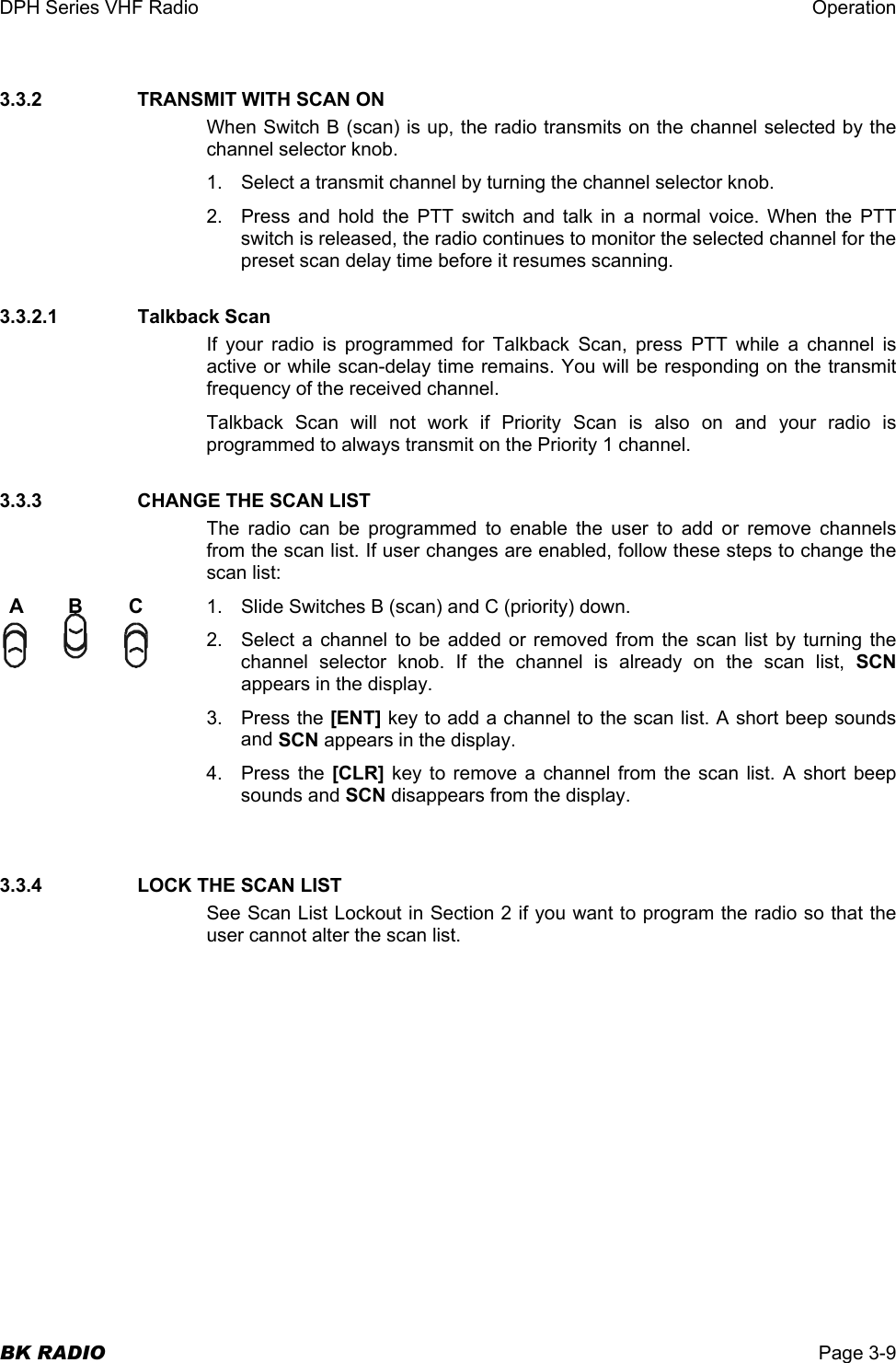 DPH Series VHF Radio  Operation  BK RADIO  Page 3-9 3.3.2      TRANSMIT WITH SCAN ON When Switch B (scan) is up, the radio transmits on the channel selected by the channel selector knob. 1.  Select a transmit channel by turning the channel selector knob. 2.  Press and hold the PTT switch and talk in a normal voice. When the PTT switch is released, the radio continues to monitor the selected channel for the preset scan delay time before it resumes scanning. 3.3.2.1    Talkback Scan If your radio is programmed for Talkback Scan, press PTT while a channel is active or while scan-delay time remains. You will be responding on the transmit frequency of the received channel. Talkback Scan will not work if Priority Scan is also on and your radio is programmed to always transmit on the Priority 1 channel. 3.3.3      CHANGE THE SCAN LIST The radio can be programmed to enable the user to add or remove channels from the scan list. If user changes are enabled, follow these steps to change the scan list: 1.  Slide Switches B (scan) and C (priority) down. 2.  Select a channel to be added or removed from the scan list by turning the channel selector knob. If the channel is already on the scan list, SCN appears in the display. 3. Press the [ENT] key to add a channel to the scan list. A short beep sounds and SCN appears in the display. 4. Press the [CLR] key to remove a channel from the scan list. A short beep sounds and SCN disappears from the display.  3.3.4     LOCK THE SCAN LIST See Scan List Lockout in Section 2 if you want to program the radio so that the user cannot alter the scan list.  ABC