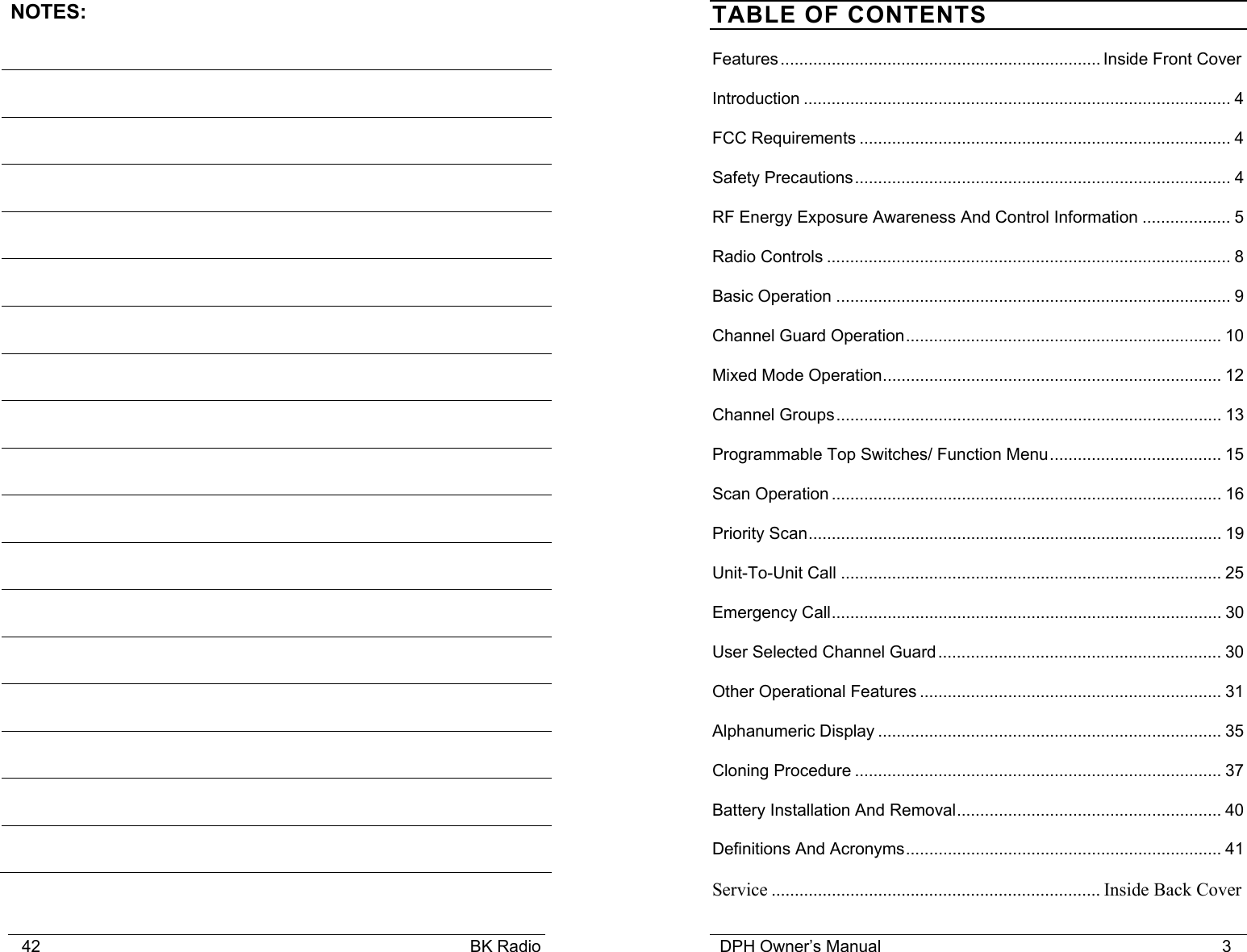    42                                                                                            BK Radio NOTES:                                         DPH Owner’s Manual                                                                         3              TABLE OF CONTENTS Features..................................................................... Inside Front Cover Introduction ............................................................................................ 4 FCC Requirements ................................................................................ 4 Safety Precautions................................................................................. 4 RF Energy Exposure Awareness And Control Information ................... 5 Radio Controls ....................................................................................... 8 Basic Operation ..................................................................................... 9 Channel Guard Operation.................................................................... 10 Mixed Mode Operation......................................................................... 12 Channel Groups................................................................................... 13 Programmable Top Switches/ Function Menu..................................... 15 Scan Operation .................................................................................... 16 Priority Scan......................................................................................... 19 Unit-To-Unit Call .................................................................................. 25 Emergency Call.................................................................................... 30 User Selected Channel Guard............................................................. 30 Other Operational Features ................................................................. 31 Alphanumeric Display .......................................................................... 35 Cloning Procedure ............................................................................... 37 Battery Installation And Removal......................................................... 40 Definitions And Acronyms.................................................................... 41 Service ....................................................................... Inside Back Cover 