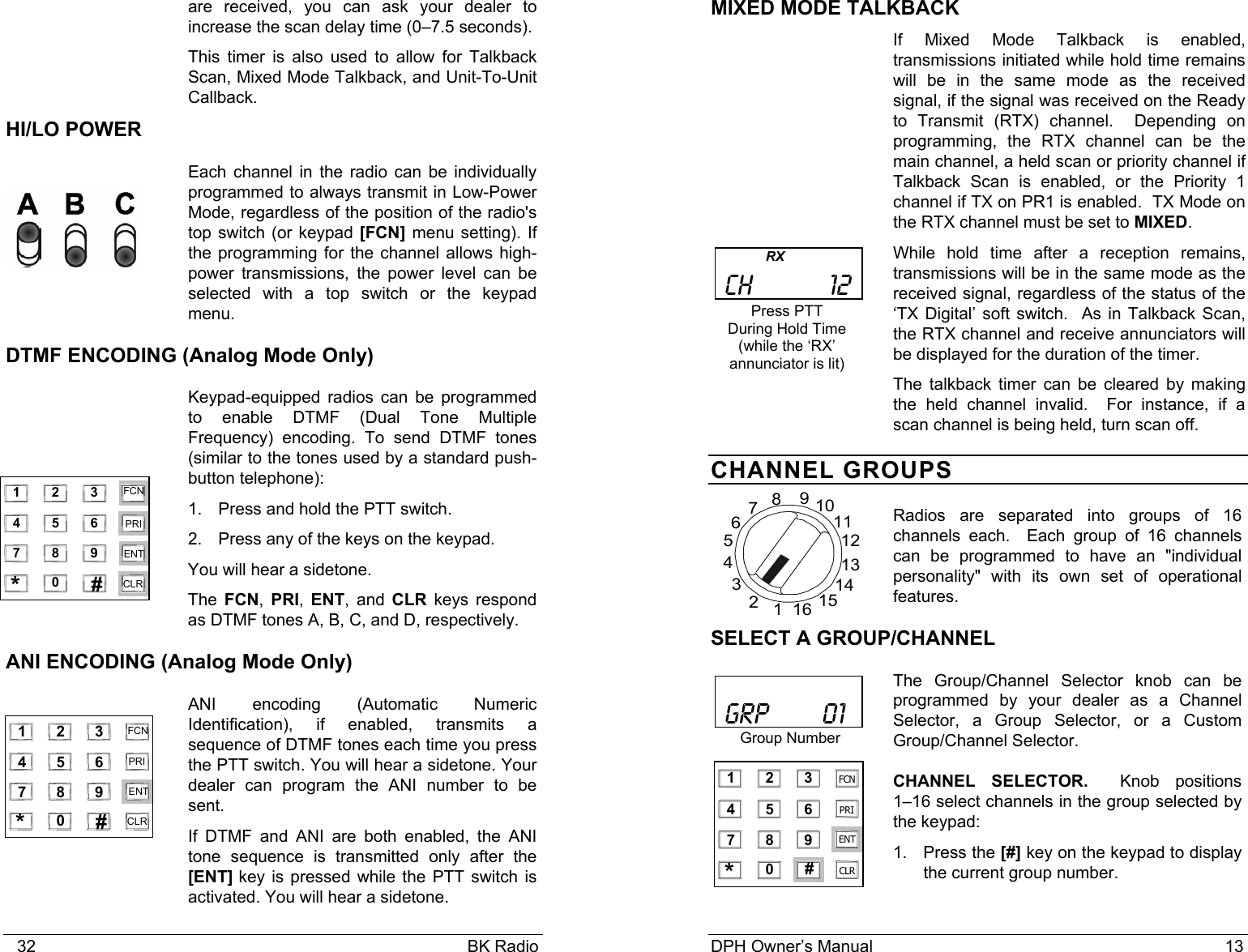    32                                                                                            BK Radio   are received, you can ask your dealer to increase the scan delay time (0–7.5 seconds). This timer is also used to allow for Talkback Scan, Mixed Mode Talkback, and Unit-To-Unit Callback. HI/LO POWER Each channel in the radio can be individually programmed to always transmit in Low-Power Mode, regardless of the position of the radio&apos;s top switch (or keypad [FCN] menu setting). If the programming for the channel allows high-power transmissions, the power level can be selected with a top switch or the keypad menu. DTMF ENCODING (Analog Mode Only) Keypad-equipped radios can be programmed to enable DTMF (Dual Tone Multiple Frequency) encoding. To send DTMF tones (similar to the tones used by a standard push-button telephone): 1. Press and hold the PTT switch. 2.  Press any of the keys on the keypad.  You will hear a sidetone.  The  FCN, PRI,  ENT, and CLR keys respond as DTMF tones A, B, C, and D, respectively. ANI ENCODING (Analog Mode Only) ANI encoding (Automatic Numeric Identification), if enabled, transmits a sequence of DTMF tones each time you press the PTT switch. You will hear a sidetone. Your dealer can program the ANI number to be sent. If DTMF and ANI are both enabled, the ANI tone sequence is transmitted only after the [ENT] key is pressed while the PTT switch is activated. You will hear a sidetone.  1 2 3 4 5 6 7 8 9 0 * # CLR FCN PRI ENT    1 2    3 4         5    6   7    8    9   0   *    #    CLR   FCN   PRI   ENT   DPH Owner’s Manual                                                                           13           MIXED MODE TALKBACK If Mixed Mode Talkback is enabled, transmissions initiated while hold time remains will be in the same mode as the received signal, if the signal was received on the Ready to Transmit (RTX) channel.  Depending on programming, the RTX channel can be the main channel, a held scan or priority channel if Talkback Scan is enabled, or the Priority 1 channel if TX on PR1 is enabled.  TX Mode on the RTX channel must be set to MIXED.   While hold time after a reception remains, transmissions will be in the same mode as the received signal, regardless of the status of the ‘TX Digital’ soft switch.  As in Talkback Scan, the RTX channel and receive annunciators will be displayed for the duration of the timer.   The talkback timer can be cleared by making the held channel invalid.  For instance, if a scan channel is being held, turn scan off. CHANNEL GROUPS  Radios are separated into groups of 16 channels each.  Each group of 16 channels can be programmed to have an &quot;individual personality&quot; with its own set of operational features. SELECT A GROUP/CHANNEL The Group/Channel Selector knob can be programmed by your dealer as a Channel Selector, a Group Selector, or a Custom Group/Channel Selector. CHANNEL SELECTOR.    Knob  positions      1–16 select channels in the group selected by the keypad: 1. Press the [#] key on the keypad to display the current group number.                RX   CH          12 Press PTT During Hold Time (while the ‘RX’ annunciator is lit)   GRP       01 Group Number  161234567891011121314151 2 34 5 67 8 90 * # CLRFCNPRIENT