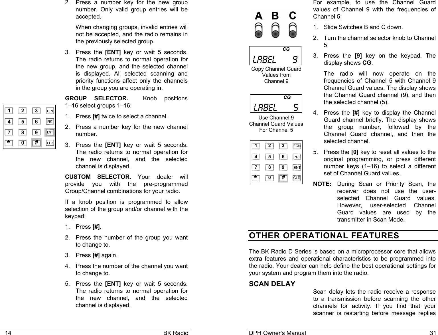    14                                                                                            BK Radio 2.  Press a number key for the new group number. Only valid group entries will be accepted.   When changing groups, invalid entries will not be accepted, and the radio remains in the previously selected group. 3. Press the [ENT] key or wait 5 seconds. The radio returns to normal operation for the new group, and the selected channel is displayed. All selected scanning and priority functions affect only the channels in the group you are operating in. GROUP SELECTOR.    Knob  positions          1–16 select groups 1–16: 1. Press [#] twice to select a channel. 2.  Press a number key for the new channel number. 3. Press the [ENT] key or wait 5 seconds. The radio returns to normal operation for the new channel, and the selected channel is displayed.  CUSTOM SELECTOR. Your dealer will provide you with the pre-programmed Group/Channel combinations for your radio. If a knob position is programmed to allow selection of the group and/or channel with the keypad: 1. Press [#]. 2.  Press the number of the group you want to change to. 3. Press [#] again. 4.  Press the number of the channel you want to change to. 5. Press the [ENT] key or wait 5 seconds. The radio returns to normal operation for the new channel, and the selected channel is displayed.    1 2 3 4 5 6 7 8 9 0 * # CLR FCN PRI ENT DPH Owner’s Manual                                                                           31                                    CG          LABEL      5 Use Channel 9 Channel Guard Values For Channel 5For example, to use the Channel Guard values of Channel 9 with the frequencies of Channel 5: 1.  Slide Switches B and C down. 2.  Turn the channel selector knob to Channel 5. 3. Press the [9] key on the keypad. The display shows CG. The radio will now operate on the frequencies of Channel 5 with Channel 9 Channel Guard values. The display shows the Channel Guard channel (9), and then the selected channel (5).   4. Press the [#] key to display the Channel Guard channel briefly. The display shows the group number, followed by the Channel Guard channel, and then the selected channel. 5. Press the [0] key to reset all values to the original programming, or press different number keys (1–16) to select a different set of Channel Guard values. NOTE:  During Scan or Priority Scan, the receiver does not use the user-selected Channel Guard values.  However, user-selected Channel Guard values are used by the transmitter in Scan Mode. OTHER OPERATIONAL FEATURES The BK Radio D Series is based on a microprocessor core that allows extra features and operational characteristics to be programmed into the radio. Your dealer can help define the best operational settings for your system and program them into the radio. SCAN DELAY  Scan delay lets the radio receive a response to a transmission before scanning the other channels for activity. If you find that your scanner is restarting before message replies                          CG          LABEL      9 Copy Channel Guard Values from  Channel 9  1   2   3 4   5   6 7   8   9 0   *   # CLR FCN PRI  ENT 