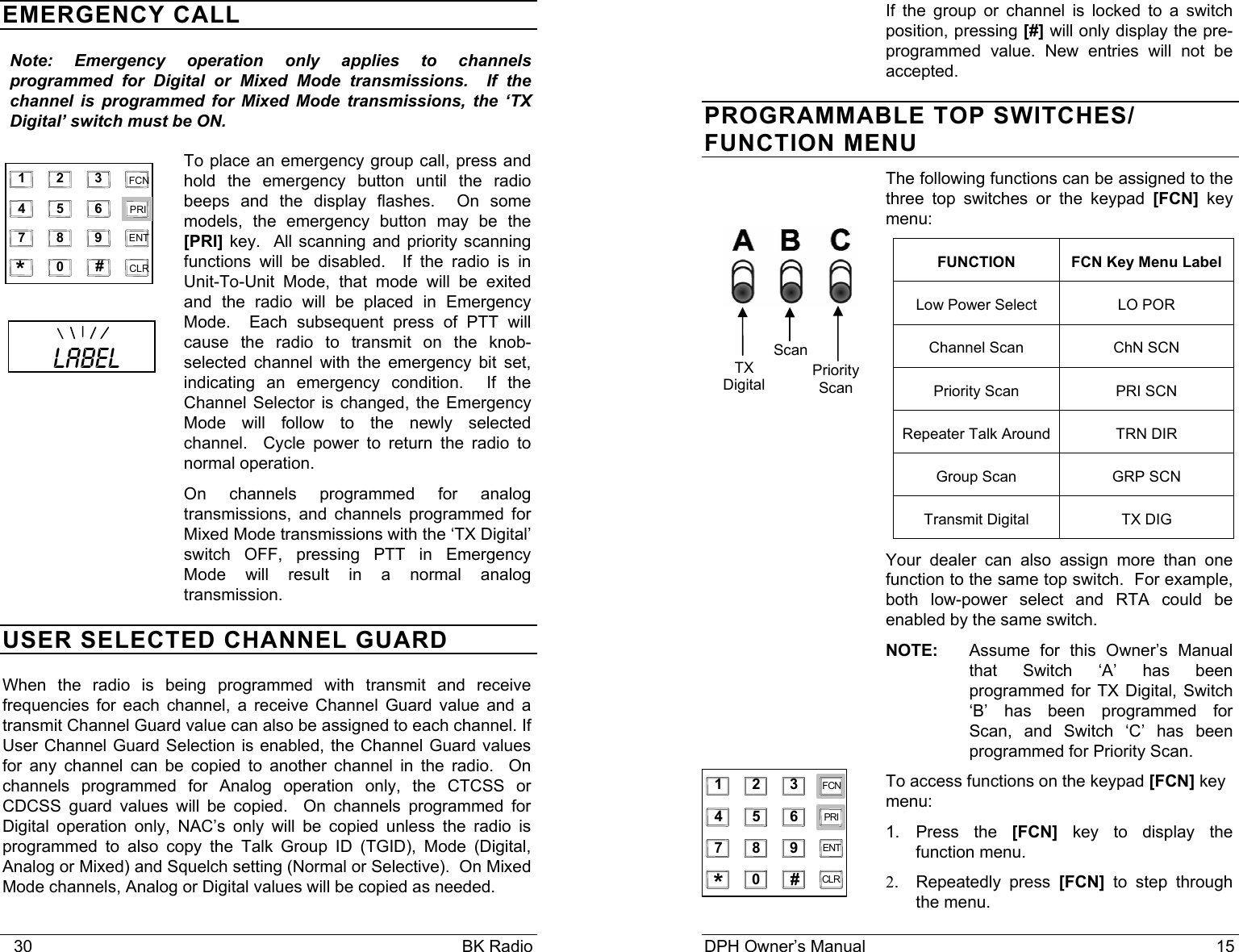    30                                                                                            BK Radio EMERGENCY CALL Note: Emergency operation only applies to channels programmed for Digital or Mixed Mode transmissions.  If the channel is programmed for Mixed Mode transmissions, the ‘TX Digital’ switch must be ON. To place an emergency group call, press and hold the emergency button until the radio beeps and the display flashes.  On some models, the emergency button may be the [PRI] key.  All scanning and priority scanning functions will be disabled.  If the radio is in Unit-To-Unit Mode, that mode will be exited and the radio will be placed in Emergency Mode.  Each subsequent press of PTT will cause the radio to transmit on the knob-selected channel with the emergency bit set, indicating an emergency condition.  If the Channel Selector is changed, the Emergency Mode will follow to the newly selected channel.  Cycle power to return the radio to normal operation. On channels programmed for analog transmissions, and channels programmed for Mixed Mode transmissions with the ‘TX Digital’ switch OFF, pressing PTT in Emergency Mode will result in a normal analog transmission. USER SELECTED CHANNEL GUARD When the radio is being programmed with transmit and receive frequencies for each channel, a receive Channel Guard value and a transmit Channel Guard value can also be assigned to each channel. If User Channel Guard Selection is enabled, the Channel Guard values for any channel can be copied to another channel in the radio.  On channels programmed for Analog operation only, the CTCSS or CDCSS guard values will be copied.  On channels programmed for Digital operation only, NAC’s only will be copied unless the radio is programmed to also copy the Talk Group ID (TGID), Mode (Digital, Analog or Mixed) and Squelch setting (Normal or Selective).  On Mixed Mode channels, Analog or Digital values will be copied as needed.   1   2   3   4   5   6   7   8   9   0   *   #   CLR   FCN   PRI   ENT     LABEL DPH Owner’s Manual                                                                           15           If the group or channel is locked to a switch position, pressing [#] will only display the pre-programmed value. New entries will not be accepted. PROGRAMMABLE TOP SWITCHES/ FUNCTION MENU The following functions can be assigned to the three top switches or the keypad [FCN] key menu: FUNCTION  FCN Key Menu Label Low Power Select  LO POR Channel Scan  ChN SCN Priority Scan  PRI SCN Repeater Talk Around  TRN DIR Group Scan  GRP SCN Transmit Digital  TX DIG Your dealer can also assign more than one function to the same top switch.  For example, both low-power select and RTA could be enabled by the same switch. NOTE:  Assume for this Owner’s Manual that Switch ‘A’ has been programmed for TX Digital, Switch ‘B’ has been programmed for Scan, and Switch ‘C’ has been programmed for Priority Scan. To access functions on the keypad [FCN] key menu:   1. Press the [FCN] key to display the function menu. 2. Repeatedly press [FCN] to step through the menu. 1 2 345 678 90 *#CLRFCNPRIENTTX Digital ScanPriorityScan  