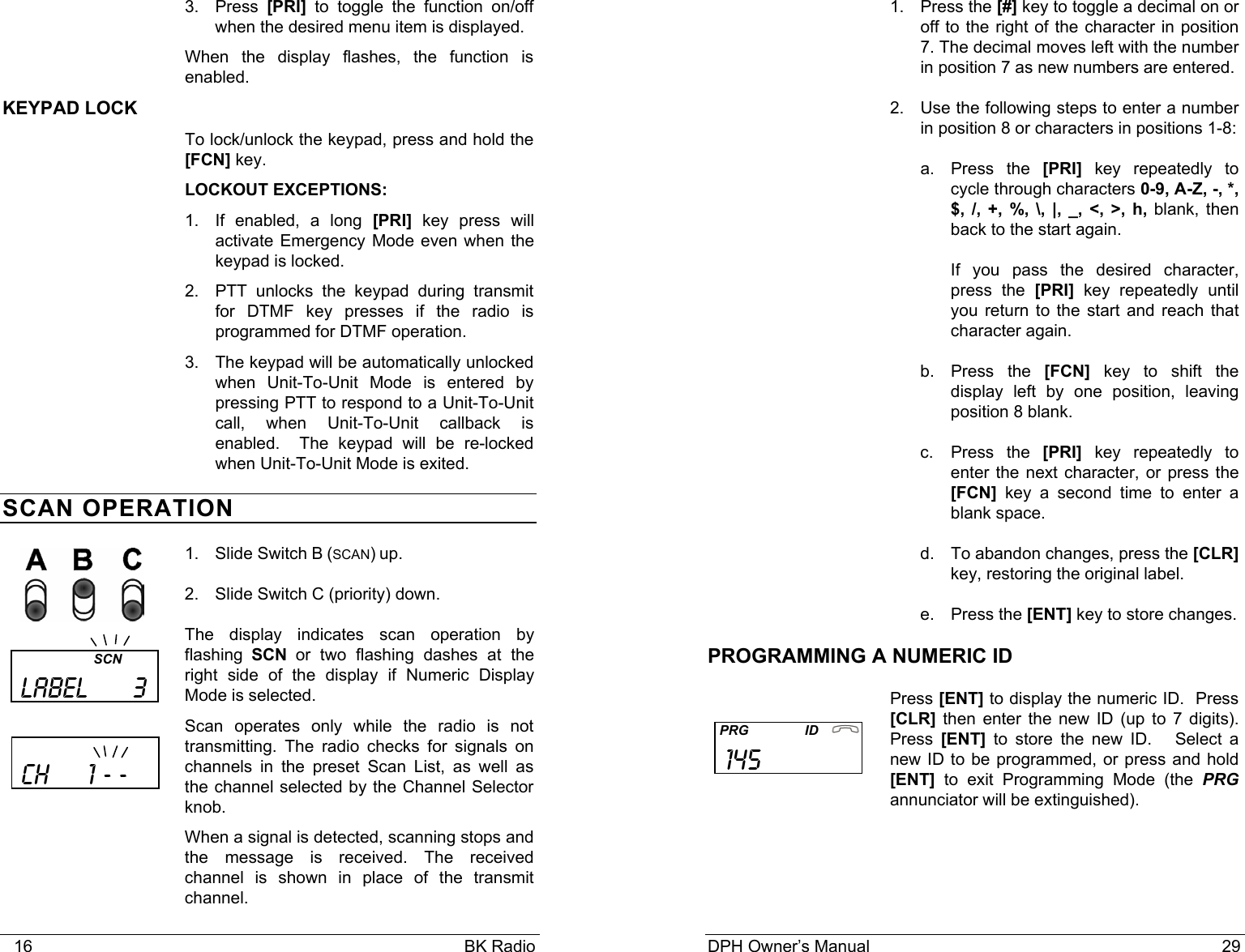    16                                                                                            BK Radio 3. Press [PRI] to toggle the function on/off when the desired menu item is displayed. When the display flashes, the function is enabled. KEYPAD LOCK To lock/unlock the keypad, press and hold the [FCN] key.   LOCKOUT EXCEPTIONS:  1.  If enabled, a long [PRI] key press will activate Emergency Mode even when the keypad is locked.  2.  PTT unlocks the keypad during transmit for DTMF key presses if the radio is programmed for DTMF operation. 3.  The keypad will be automatically unlocked when Unit-To-Unit Mode is entered by pressing PTT to respond to a Unit-To-Unit call, when Unit-To-Unit callback is enabled.  The keypad will be re-locked when Unit-To-Unit Mode is exited. SCAN OPERATION 1. Slide Switch B (SCAN) up. 2. Slide Switch C (priority) down. The display indicates scan operation by flashing SCN or two flashing dashes at the right side of the display if Numeric Display Mode is selected.  Scan operates only while the radio is not transmitting. The radio checks for signals on channels in the preset Scan List, as well as the channel selected by the Channel Selector knob. When a signal is detected, scanning stops and the message is received. The received channel is shown in place of the transmit channel.                           SCN  LABEL      3     ch     1 - -    DPH Owner’s Manual                                                                           29           1. Press the [#] key to toggle a decimal on or off to the right of the character in position 7. The decimal moves left with the number in position 7 as new numbers are entered. 2.  Use the following steps to enter a number in position 8 or characters in positions 1-8: a. Press the [PRI] key repeatedly to cycle through characters 0-9, A-Z, -, *, $, /, +, %, \, |, _, &lt;, &gt;, h, blank, then back to the start again. If you pass the desired character, press the [PRI] key repeatedly until you return to the start and reach that character again. b. Press the [FCN] key to shift the display left by one position, leaving position 8 blank. c. Press the [PRI] key repeatedly to enter the next character, or press the [FCN] key a second time to enter a blank space. d.  To abandon changes, press the [CLR] key, restoring the original label. e. Press the [ENT] key to store changes. PROGRAMMING A NUMERIC ID Press [ENT] to display the numeric ID.  Press [CLR] then enter the new ID (up to 7 digits).  Press  [ENT] to store the new ID.   Select a new ID to be programmed, or press and hold [ENT] to exit Programming Mode (the PRG annunciator will be extinguished).      PRG               ID    145              