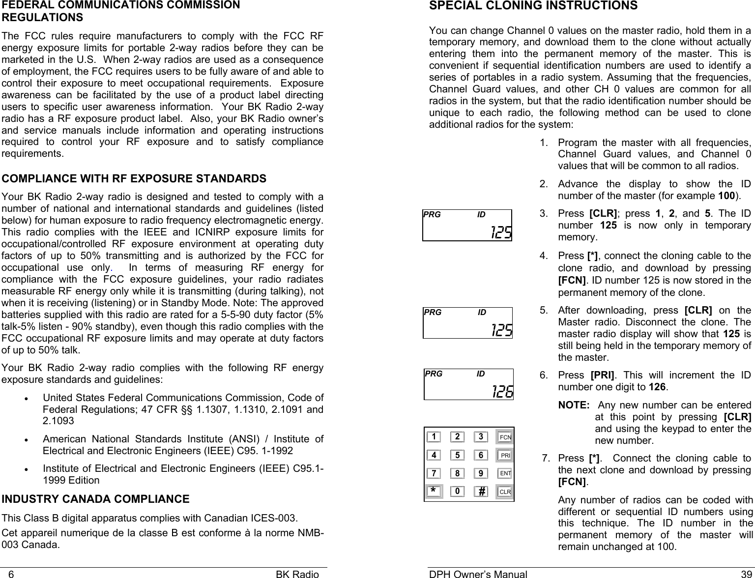    6                                                                                            BK Radio FEDERAL COMMUNICATIONS COMMISSION REGULATIONS The FCC rules require manufacturers to comply with the FCC RF energy exposure limits for portable 2-way radios before they can be marketed in the U.S.  When 2-way radios are used as a consequence of employment, the FCC requires users to be fully aware of and able to control their exposure to meet occupational requirements.  Exposure awareness can be facilitated by the use of a product label directing users to specific user awareness information.  Your BK Radio 2-way radio has a RF exposure product label.  Also, your BK Radio owner’s and service manuals include information and operating instructions required to control your RF exposure and to satisfy compliance requirements. COMPLIANCE WITH RF EXPOSURE STANDARDS Your BK Radio 2-way radio is designed and tested to comply with a number of national and international standards and guidelines (listed below) for human exposure to radio frequency electromagnetic energy. This radio complies with the IEEE and ICNIRP exposure limits for occupational/controlled RF exposure environment at operating duty factors of up to 50% transmitting and is authorized by the FCC for occupational use only.  In terms of measuring RF energy for compliance with the FCC exposure guidelines, your radio radiates measurable RF energy only while it is transmitting (during talking), not when it is receiving (listening) or in Standby Mode. Note: The approved batteries supplied with this radio are rated for a 5-5-90 duty factor (5% talk-5% listen - 90% standby), even though this radio complies with the FCC occupational RF exposure limits and may operate at duty factors of up to 50% talk.  Your BK Radio 2-way radio complies with the following RF energy exposure standards and guidelines: • United States Federal Communications Commission, Code of Federal Regulations; 47 CFR §§ 1.1307, 1.1310, 2.1091 and 2.1093 • American National Standards Institute (ANSI) / Institute of Electrical and Electronic Engineers (IEEE) C95. 1-1992 • Institute of Electrical and Electronic Engineers (IEEE) C95.1-1999 Edition INDUSTRY CANADA COMPLIANCE This Class B digital apparatus complies with Canadian ICES-003. Cet appareil numerique de la classe B est conforme à la norme NMB-003 Canada. DPH Owner’s Manual                                                                           39           SPECIAL CLONING INSTRUCTIONS You can change Channel 0 values on the master radio, hold them in a temporary memory, and download them to the clone without actually entering them into the permanent memory of the master. This is convenient if sequential identification numbers are used to identify a series of portables in a radio system. Assuming that the frequencies, Channel Guard values, and other CH 0 values are common for all radios in the system, but that the radio identification number should be unique to each radio, the following method can be used to clone additional radios for the system: 1. Program the master with all frequencies, Channel Guard values, and Channel 0 values that will be common to all radios. 2.  Advance the display to show the ID number of the master (for example 100). 3. Press  [CLR]; press 1,  2, and 5. The ID number  125 is now only in temporary memory. 4. Press [*], connect the cloning cable to the clone radio, and download by pressing [FCN]. ID number 125 is now stored in the permanent memory of the clone. 5. After downloading, press [CLR] on the Master radio. Disconnect the clone. The master radio display will show that 125 is still being held in the temporary memory of the master. 6. Press  [PRI]. This will increment the ID number one digit to 126.   NOTE:  Any new number can be entered at this point by pressing [CLR] and using the keypad to enter the new number. 7. Press [*].  Connect the cloning cable to the next clone and download by pressing [FCN]. Any number of radios can be coded with different or sequential ID numbers using this technique. The ID number in the permanent memory of the master will remain unchanged at 100. PRG                ID  125 PRG                ID         125 PRG               ID         126  1 2 34 5 67 8 90 *#CLRFCNPRIENT