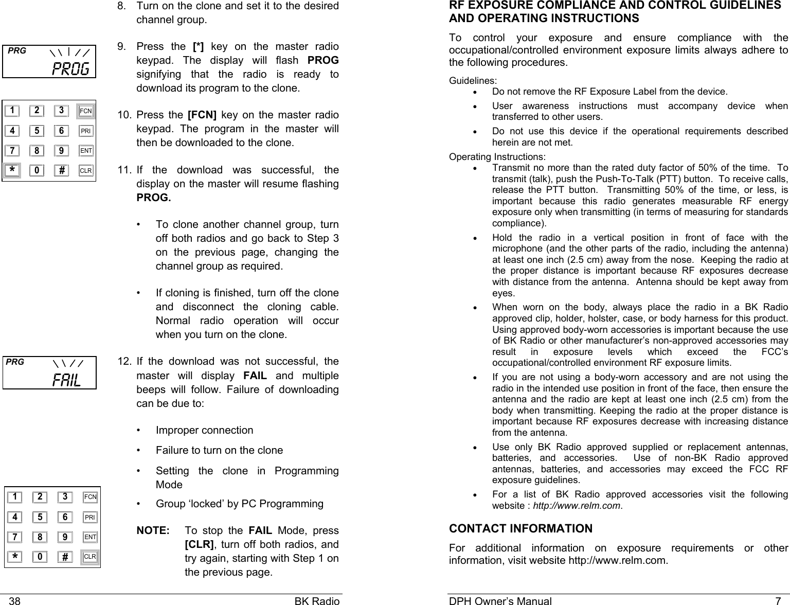    38                                                                                            BK Radio 8.  Turn on the clone and set it to the desired channel group. 9. Press the [*] key on the master radio keypad. The display will flash PROG signifying that the radio is ready to download its program to the clone. 10. Press the [FCN] key on the master radio keypad. The program in the master will then be downloaded to the clone.  11. If the download was successful, the display on the master will resume flashing PROG. •  To clone another channel group, turn off both radios and go back to Step 3 on the previous page, changing the channel group as required. •  If cloning is finished, turn off the clone and disconnect the cloning cable. Normal radio operation will occur when you turn on the clone.    12. If the download was not successful, the master will display FAIL and multiple beeps will follow. Failure of downloading can be due to: • Improper connection •  Failure to turn on the clone •  Setting the clone in Programming Mode •  Group ‘locked’ by PC Programming NOTE:   To  stop  the  FAIL Mode, press [CLR], turn off both radios, and try again, starting with Step 1 on the previous page.  PRG           FAIL   PRG           PROG 1 2 3 4 5 6 7 8 9 0 * # CLR FCN PRI ENT 1 2 3 4 5 6 7 8 9 0 * # CLR FCN PRI ENT DPH Owner’s Manual                                                                           7             RF EXPOSURE COMPLIANCE AND CONTROL GUIDELINES AND OPERATING INSTRUCTIONS To control your exposure and ensure compliance with the occupational/controlled environment exposure limits always adhere to the following procedures. Guidelines: •  Do not remove the RF Exposure Label from the device. •  User awareness instructions must accompany device when transferred to other users. •  Do not use this device if the operational requirements described herein are not met. Operating Instructions: • Transmit no more than the rated duty factor of 50% of the time.  To transmit (talk), push the Push-To-Talk (PTT) button.  To receive calls, release the PTT button.  Transmitting 50% of the time, or less, is important because this radio generates measurable RF energy exposure only when transmitting (in terms of measuring for standards compliance).   • Hold the radio in a vertical position in front of face with the microphone (and the other parts of the radio, including the antenna) at least one inch (2.5 cm) away from the nose.  Keeping the radio at the proper distance is important because RF exposures decrease with distance from the antenna.  Antenna should be kept away from eyes. • When worn on the body, always place the radio in a BK Radio approved clip, holder, holster, case, or body harness for this product.  Using approved body-worn accessories is important because the use of BK Radio or other manufacturer’s non-approved accessories may result in exposure levels which exceed the FCC’s occupational/controlled environment RF exposure limits. • If you are not using a body-worn accessory and are not using the radio in the intended use position in front of the face, then ensure the antenna and the radio are kept at least one inch (2.5 cm) from the body when transmitting. Keeping the radio at the proper distance is important because RF exposures decrease with increasing distance from the antenna. • Use only BK Radio approved supplied or replacement antennas, batteries, and accessories.  Use of non-BK Radio approved antennas, batteries, and accessories may exceed the FCC RF exposure guidelines. • For a list of BK Radio approved accessories visit the following website : http://www.relm.com. CONTACT INFORMATION For additional information on exposure requirements or other information, visit website http://www.relm.com. 